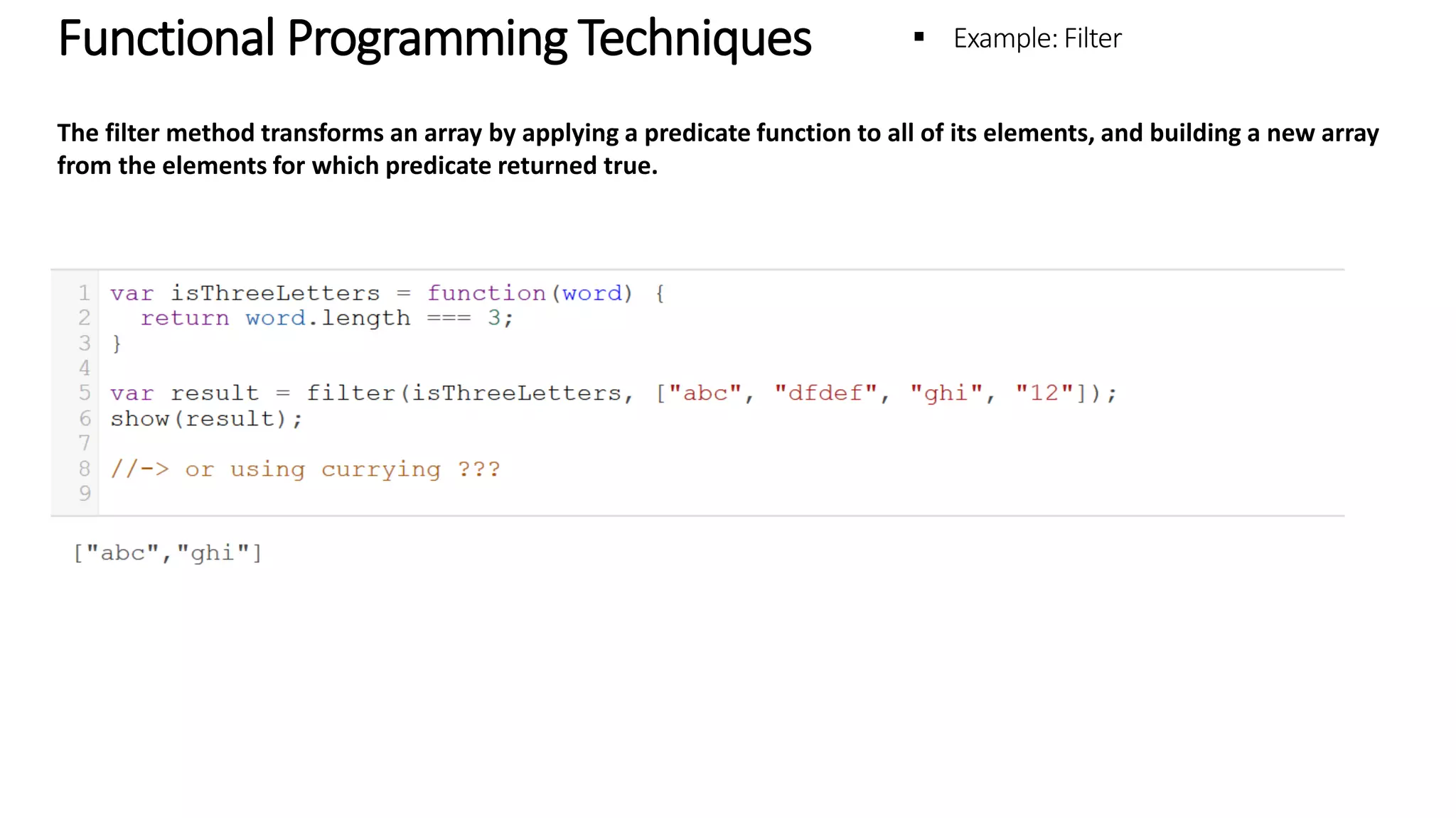 Functional Programming Techniques – Example: Filter The filter method transforms an array by applying a predicate function to all of its elements, and building a new array from the elements for which predicate returned true. 