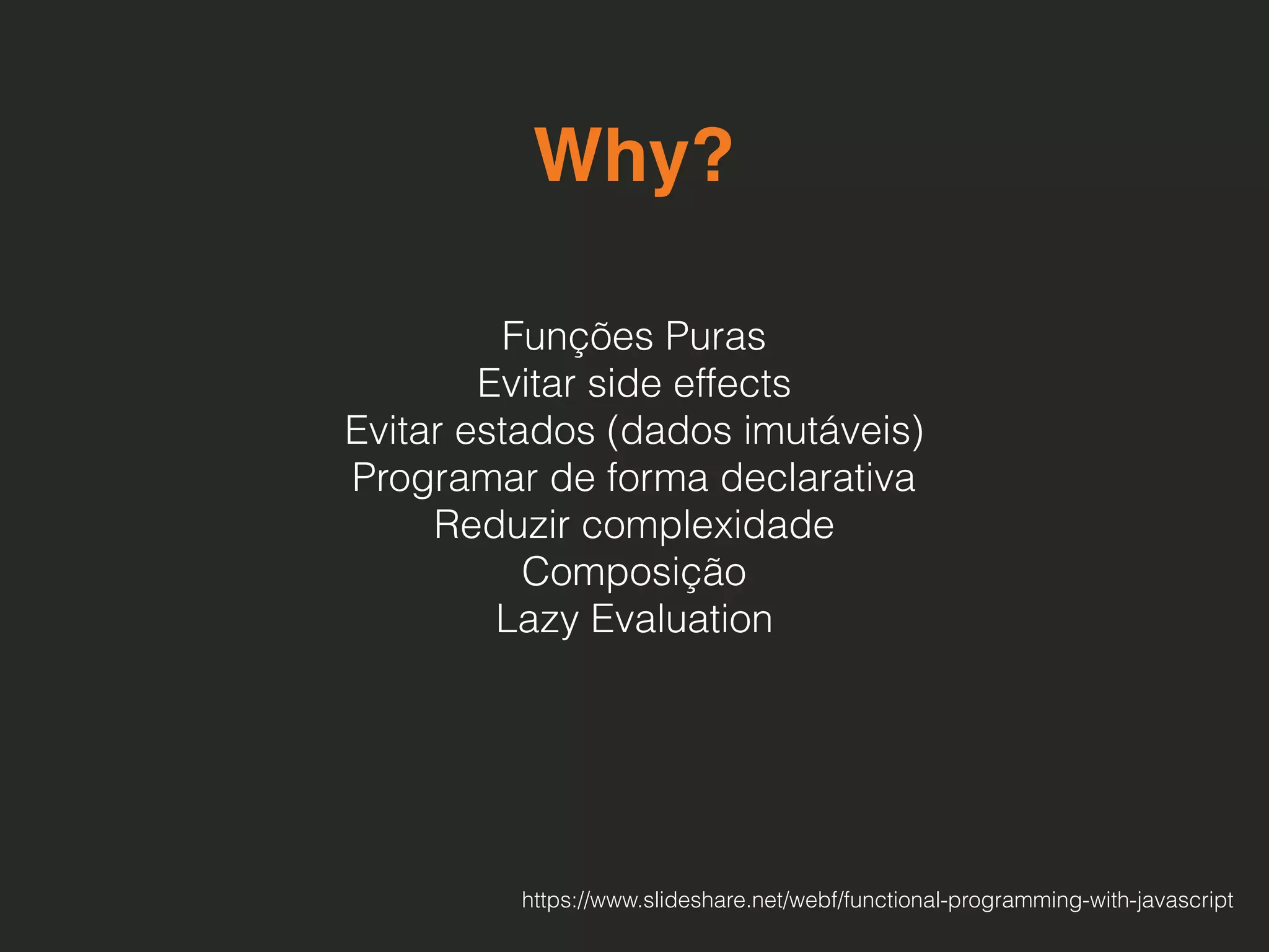 Why?
Funções Puras 
Evitar side effects
Evitar estados (dados imutáveis)
Programar de forma declarativa 
Reduzir complexidade
Composição
Lazy Evaluation
https://www.slideshare.net/webf/functional-programming-with-javascript
 
