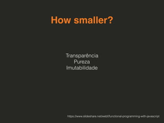 How smaller?
Transparência 
Pureza
Imutabilidade
https://www.slideshare.net/webf/functional-programming-with-javascript
 