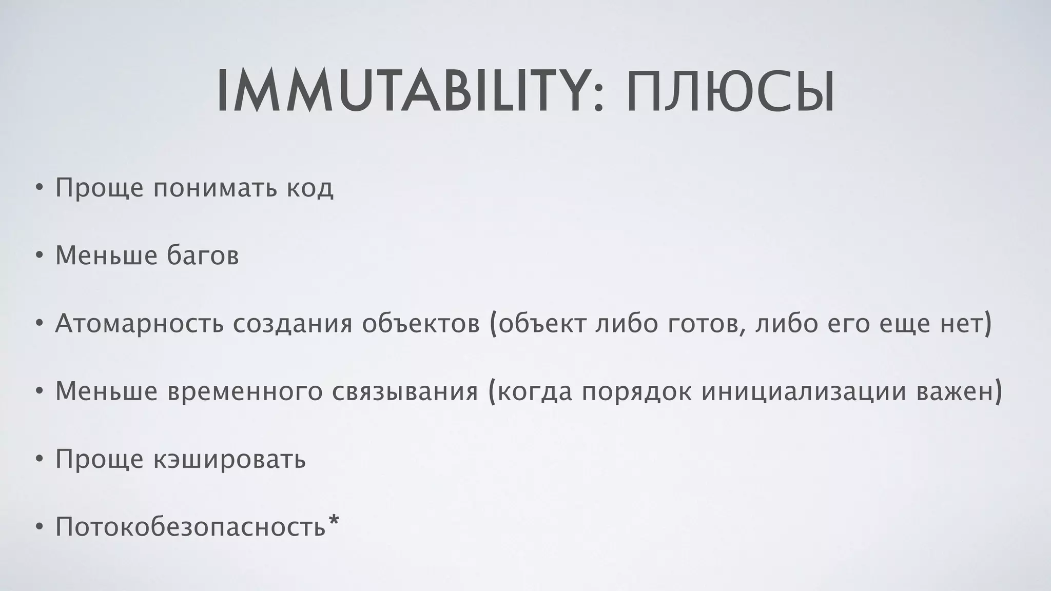 IMMUTABILITY: ПЛЮСЫ
• Проще понимать код
• Меньше багов
• Атомарность создания объектов (объект либо готов, либо его еще нет)
• Меньше временного связывания (когда порядок инициализации важен)
• Проще кэшировать
• Потокобезопасность*
 