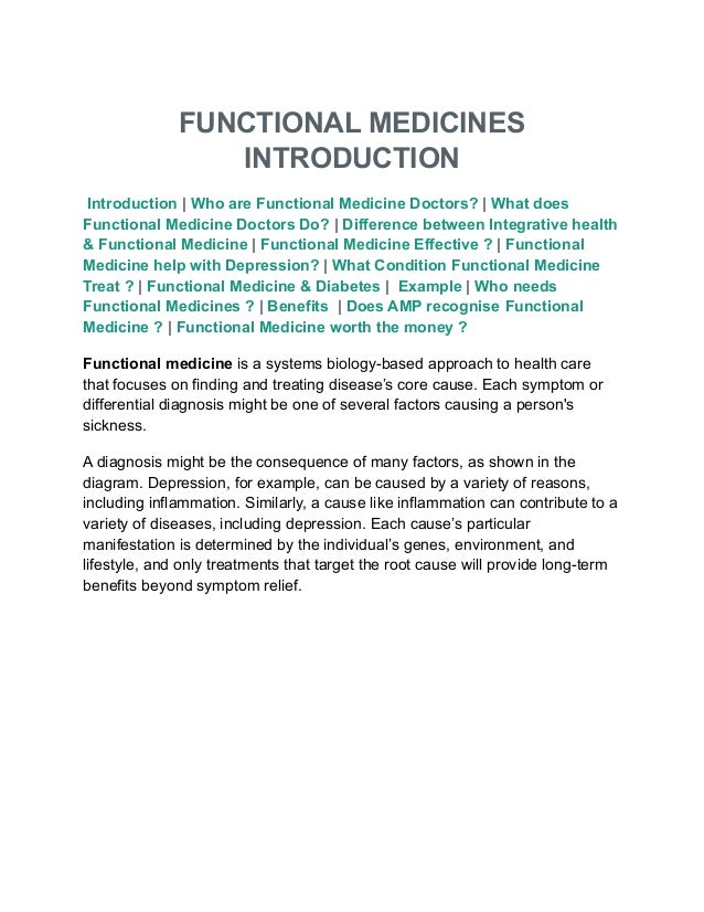 FUNCTIONAL MEDICINES
INTRODUCTION
Introduction | Who are Functional Medicine Doctors? | What does
Functional Medicine Doctors Do? | Difference between Integrative health
& Functional Medicine | Functional Medicine Effective ? | Functional
Medicine help with Depression? | What Condition Functional Medicine
Treat ? | Functional Medicine & Diabetes | Example | Who needs
Functional Medicines ? | Benefits | Does AMP recognise Functional
Medicine ? | Functional Medicine worth the money ?
Functional medicine is a systems biology-based approach to health care
that focuses on finding and treating disease’s core cause. Each symptom or
differential diagnosis might be one of several factors causing a person's
sickness.
A diagnosis might be the consequence of many factors, as shown in the
diagram. Depression, for example, can be caused by a variety of reasons,
including inflammation. Similarly, a cause like inflammation can contribute to a
variety of diseases, including depression. Each cause’s particular
manifestation is determined by the individual’s genes, environment, and
lifestyle, and only treatments that target the root cause will provide long-term
benefits beyond symptom relief.
 