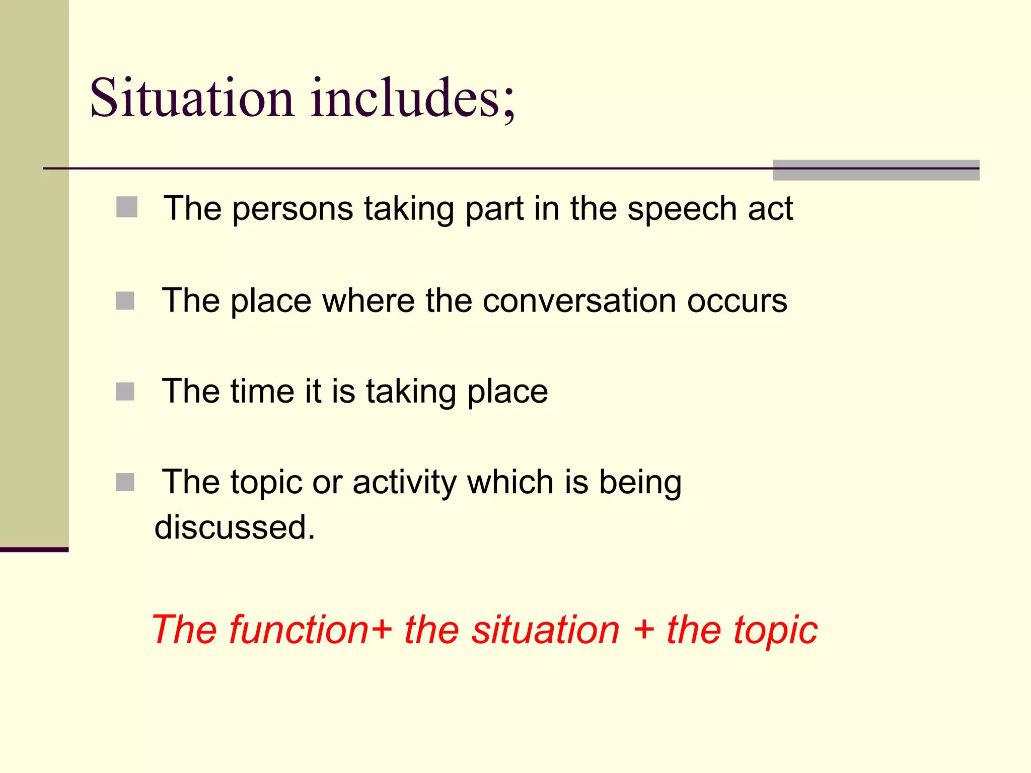 Situation includes;
 The persons taking part in the speech act
 The place where the conversation occurs
 The time it is taking place
 The topic or activity which is being

discussed.

The function+ the situation + the topic

 