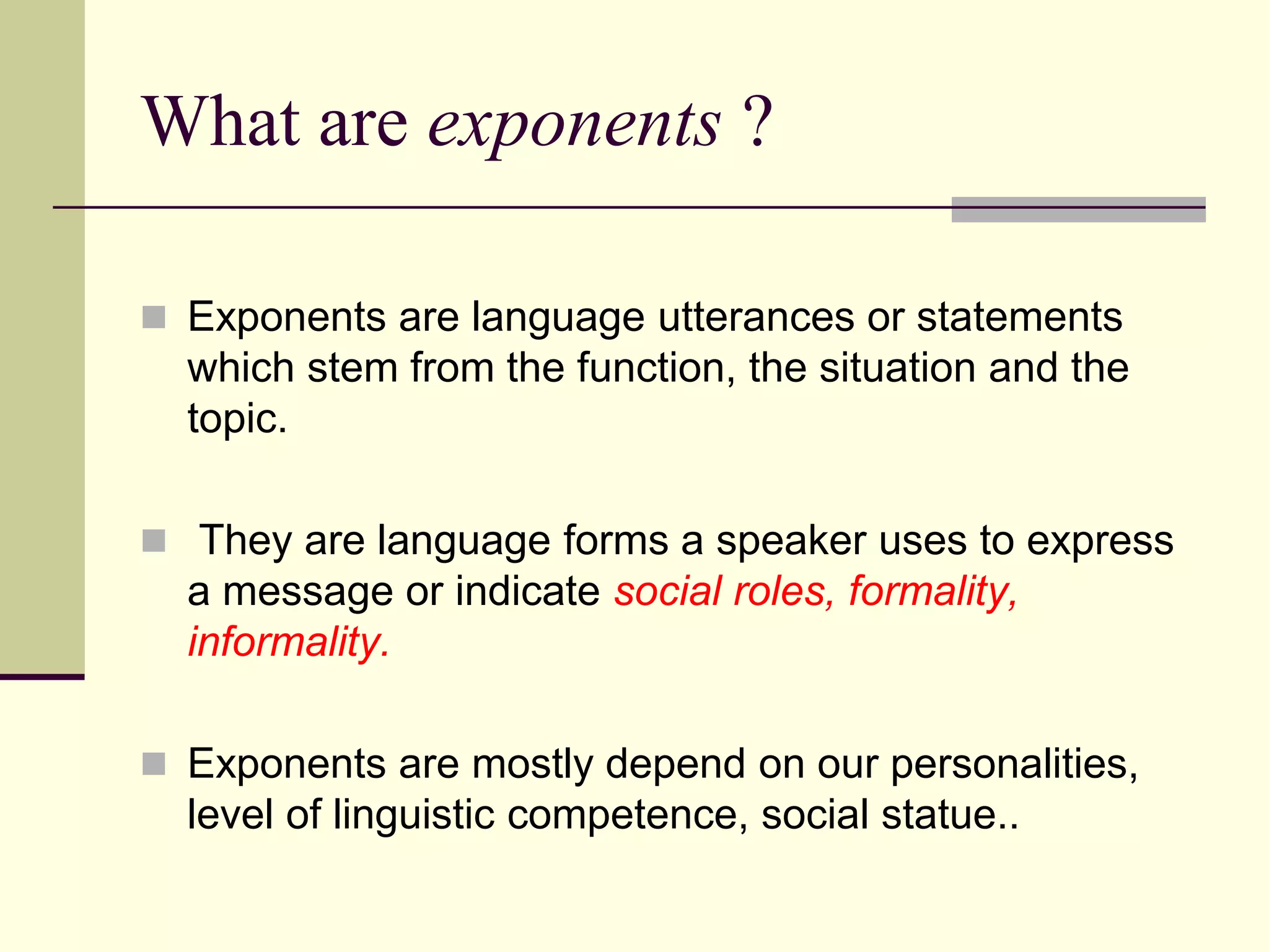 What are exponents ?
 Exponents are language utterances or statements

which stem from the function, the situation and the
topic.
 They are language forms a speaker uses to express

a message or indicate social roles, formality,
informality.
 Exponents are mostly depend on our personalities,

level of linguistic competence, social statue..

 