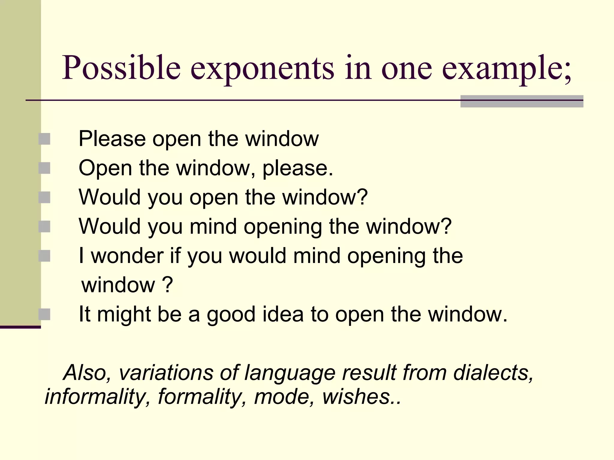 Possible exponents in one example;







Please open the window
Open the window, please.
Would you open the window?
Would you mind opening the window?
I wonder if you would mind opening the
window ?
It might be a good idea to open the window.

Also, variations of language result from dialects,
informality, formality, mode, wishes..

 