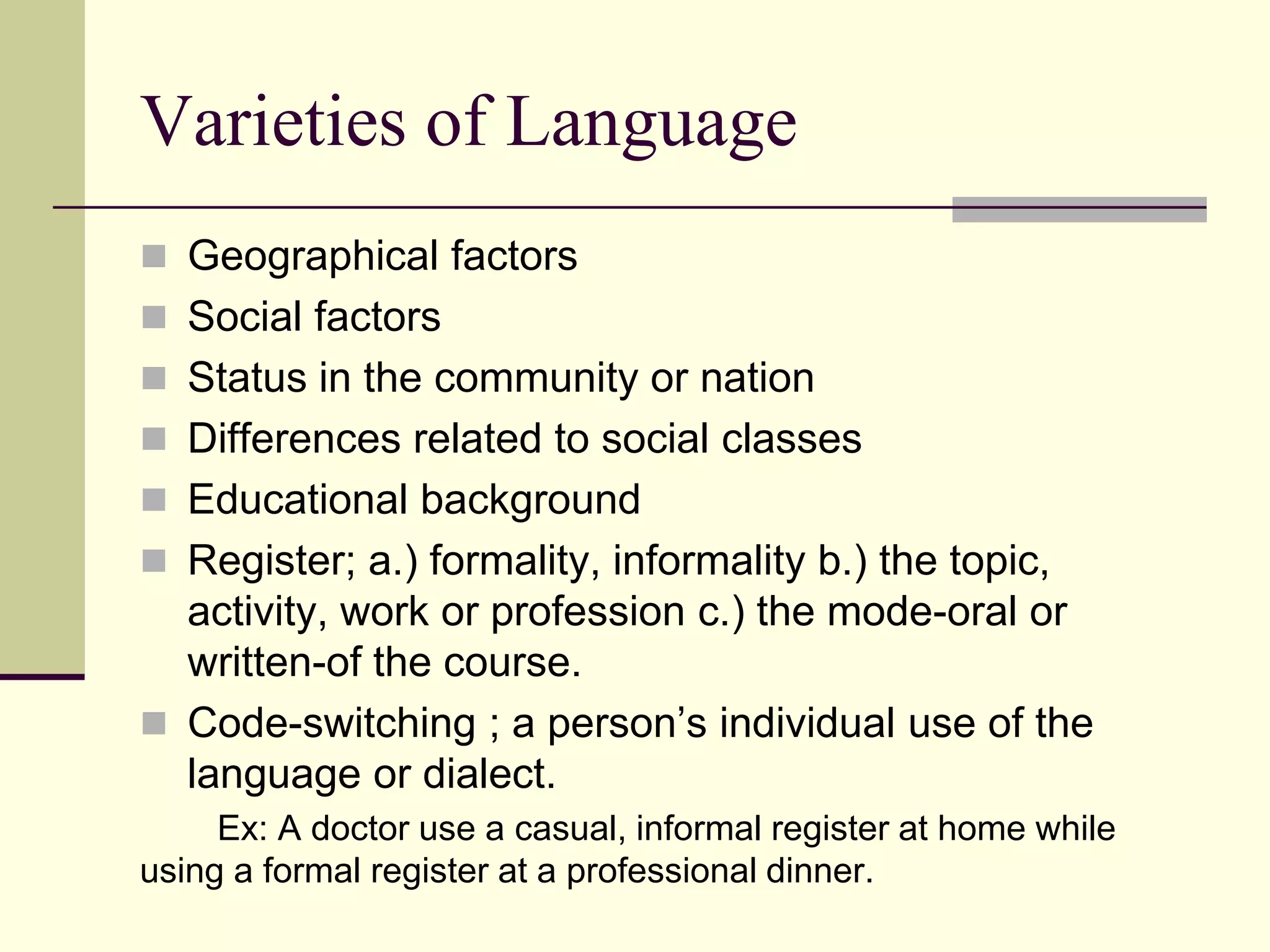 Varieties of Language
 Geographical factors
 Social factors
 Status in the community or nation
 Differences related to social classes
 Educational background

 Register; a.) formality, informality b.) the topic,

activity, work or profession c.) the mode-oral or
written-of the course.
 Code-switching ; a person‟s individual use of the
language or dialect.
Ex: A doctor use a casual, informal register at home while
using a formal register at a professional dinner.

 