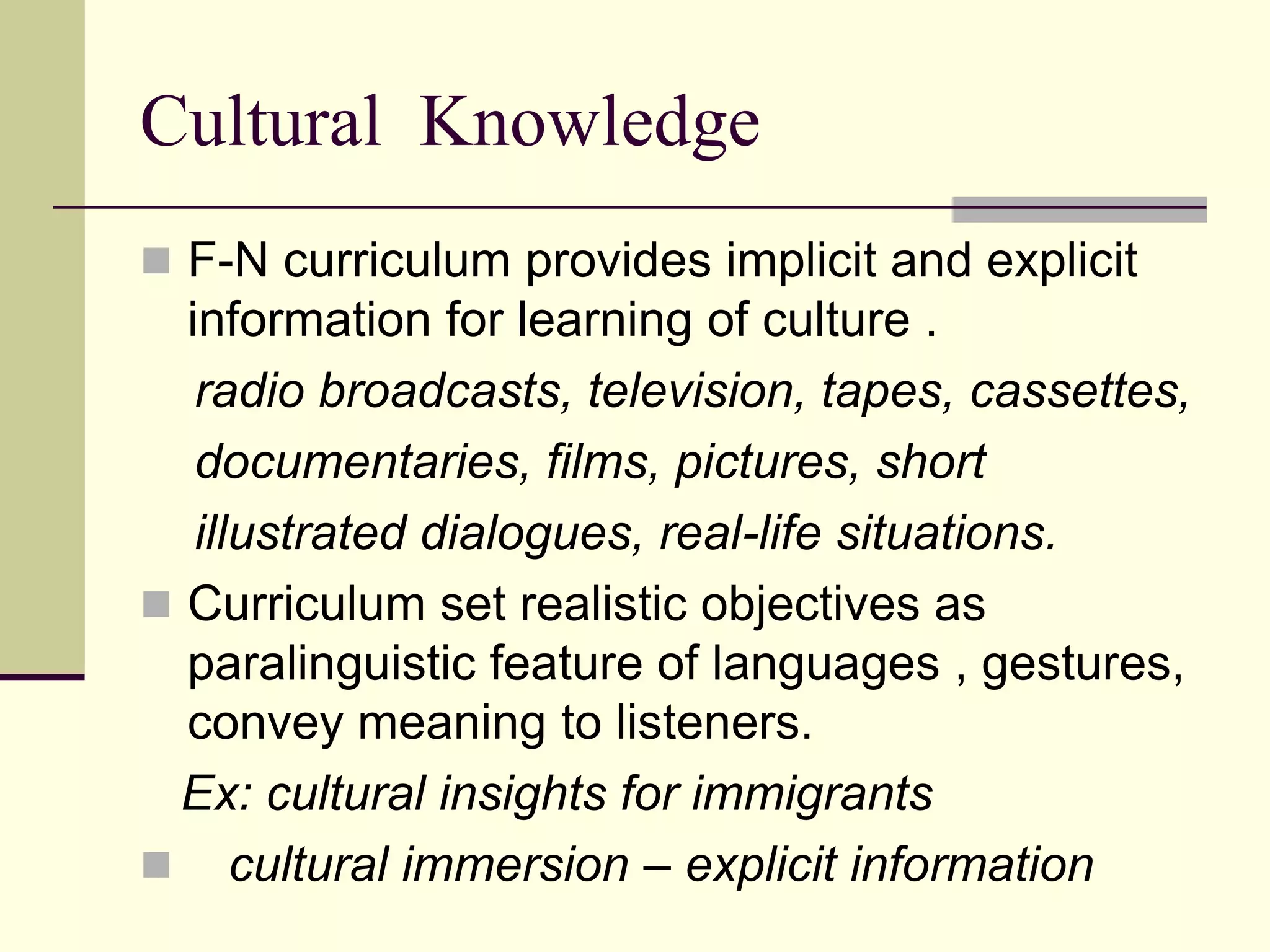 Cultural Knowledge
 F-N curriculum provides implicit and explicit

information for learning of culture .
radio broadcasts, television, tapes, cassettes,
documentaries, films, pictures, short
illustrated dialogues, real-life situations.
 Curriculum set realistic objectives as
paralinguistic feature of languages , gestures,
convey meaning to listeners.
Ex: cultural insights for immigrants
 cultural immersion – explicit information

 