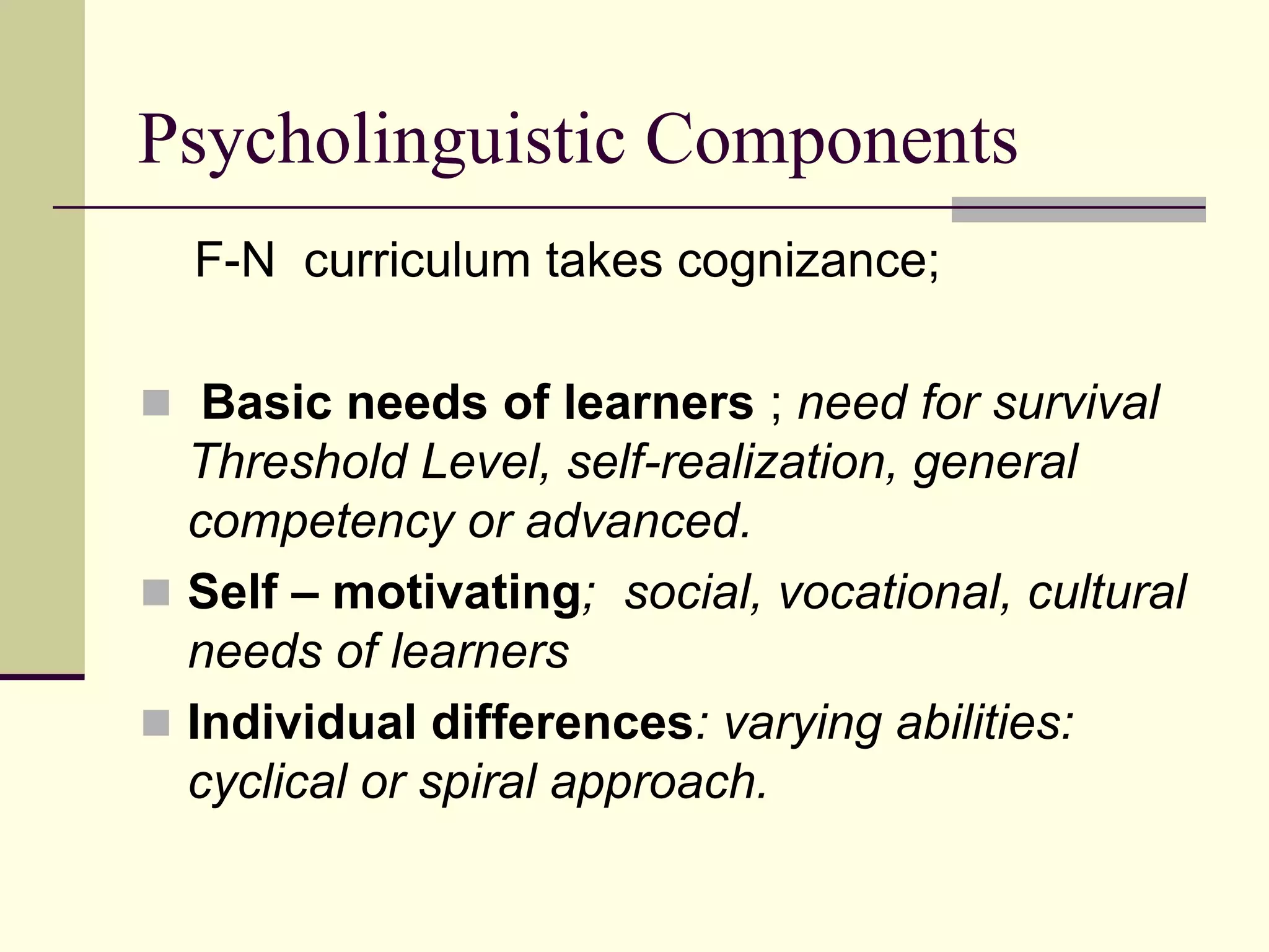 Psycholinguistic Components
F-N curriculum takes cognizance;
 Basic needs of learners ; need for survival

Threshold Level, self-realization, general
competency or advanced.
 Self – motivating; social, vocational, cultural
needs of learners
 Individual differences: varying abilities:
cyclical or spiral approach.

 