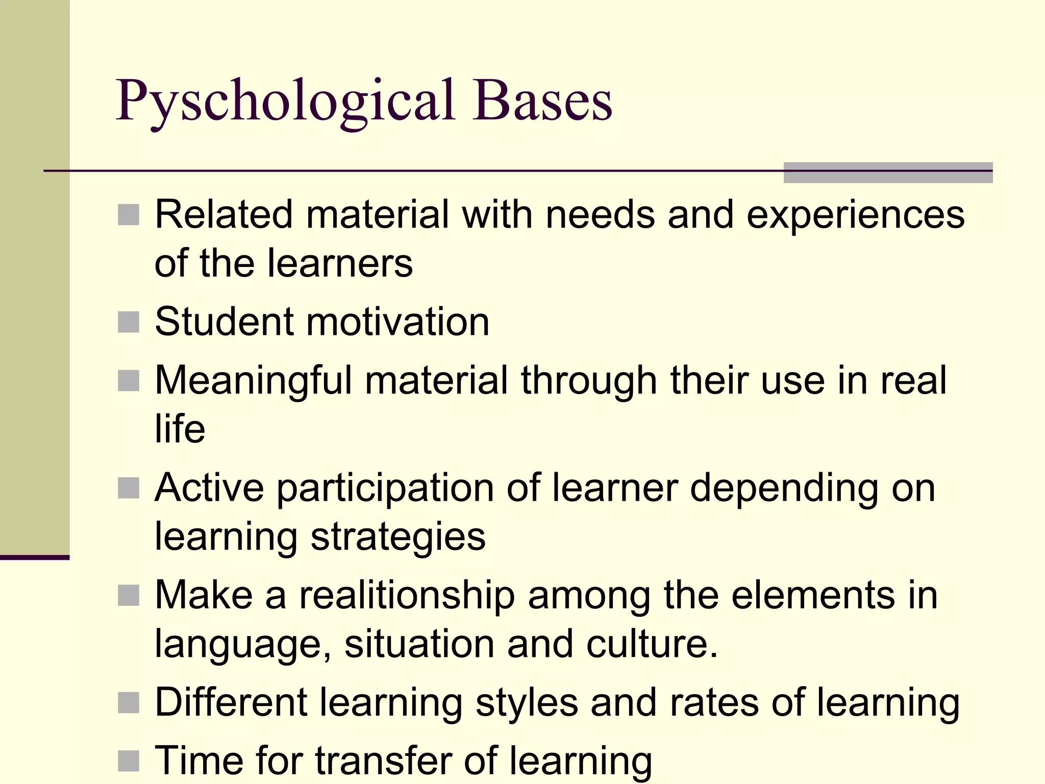 Pyschological Bases
 Related material with needs and experiences

of the learners
 Student motivation
 Meaningful material through their use in real
life
 Active participation of learner depending on
learning strategies
 Make a realitionship among the elements in
language, situation and culture.
 Different learning styles and rates of learning
 Time for transfer of learning

 