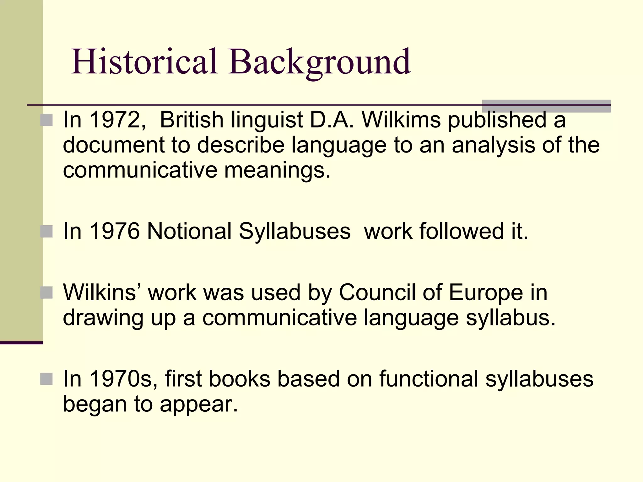 Historical Background
 In 1972, British linguist D.A. Wilkims published a

document to describe language to an analysis of the
communicative meanings.
 In 1976 Notional Syllabuses work followed it.
 Wilkins‟ work was used by Council of Europe in

drawing up a communicative language syllabus.
 In 1970s, first books based on functional syllabuses

began to appear.

 