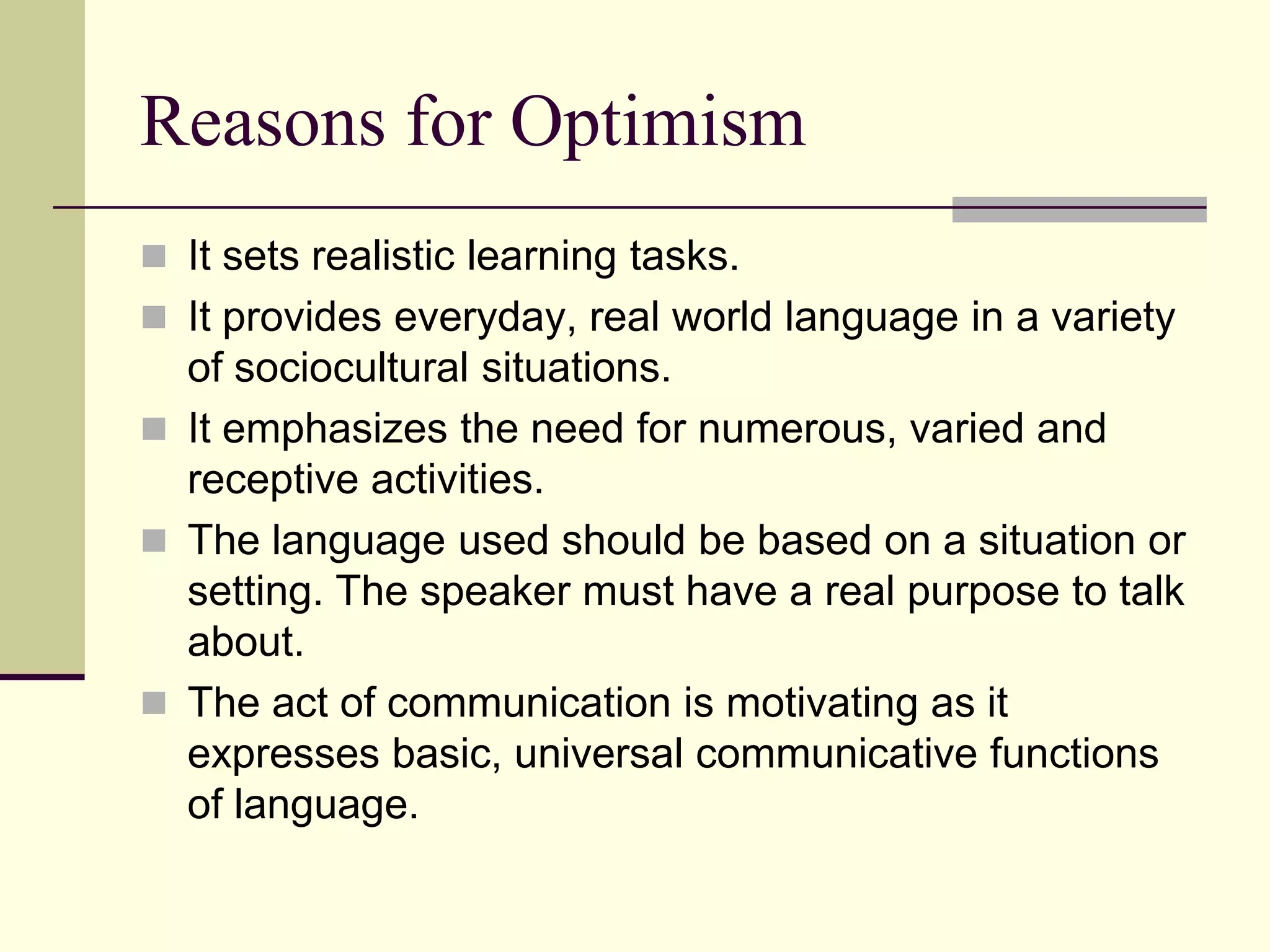 Reasons for Optimism
 It sets realistic learning tasks.
 It provides everyday, real world language in a variety

of sociocultural situations.
 It emphasizes the need for numerous, varied and
receptive activities.
 The language used should be based on a situation or
setting. The speaker must have a real purpose to talk
about.
 The act of communication is motivating as it
expresses basic, universal communicative functions
of language.

 