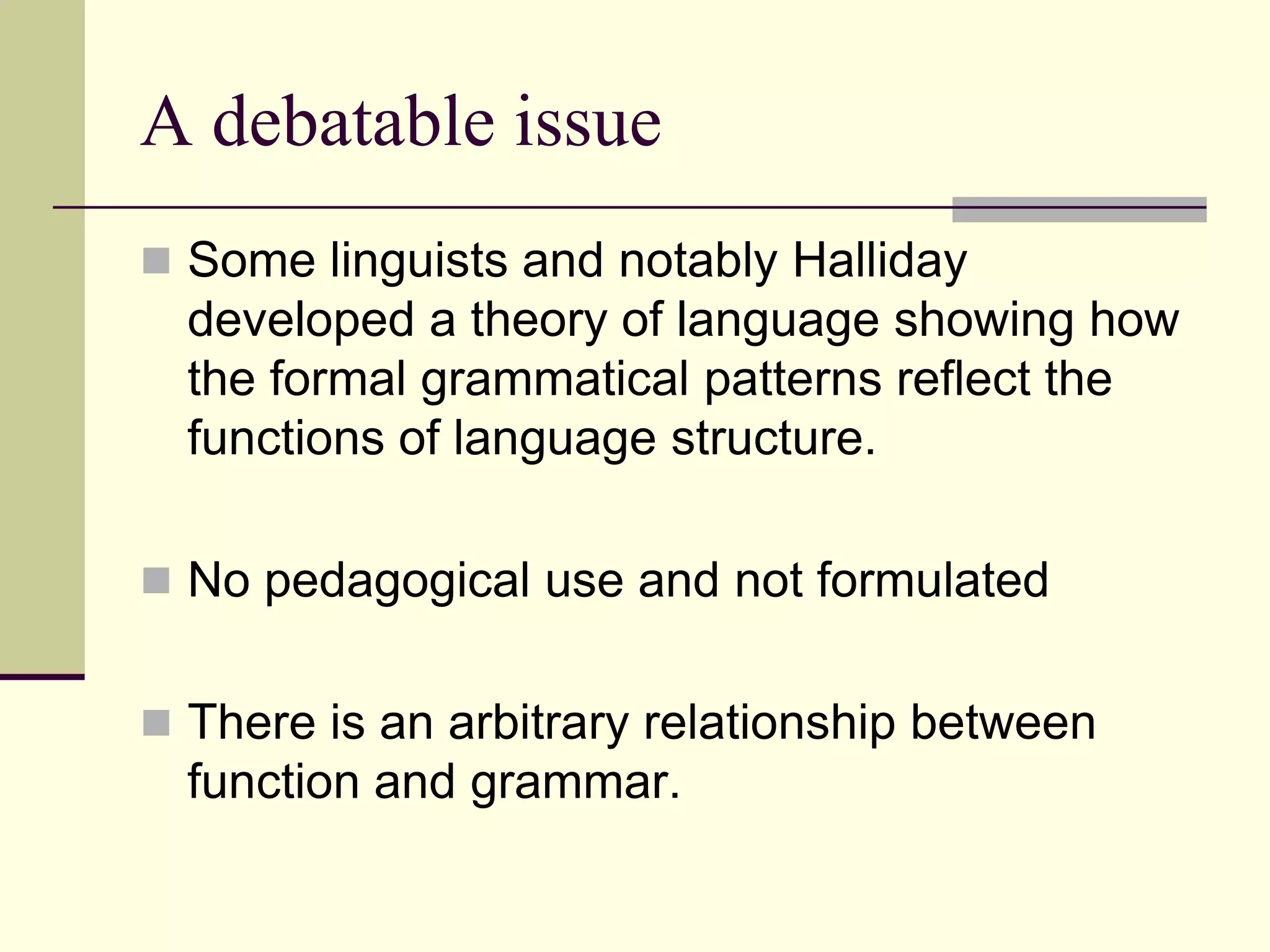 A debatable issue
 Some linguists and notably Halliday

developed a theory of language showing how
the formal grammatical patterns reflect the
functions of language structure.
 No pedagogical use and not formulated
 There is an arbitrary relationship between

function and grammar.

 