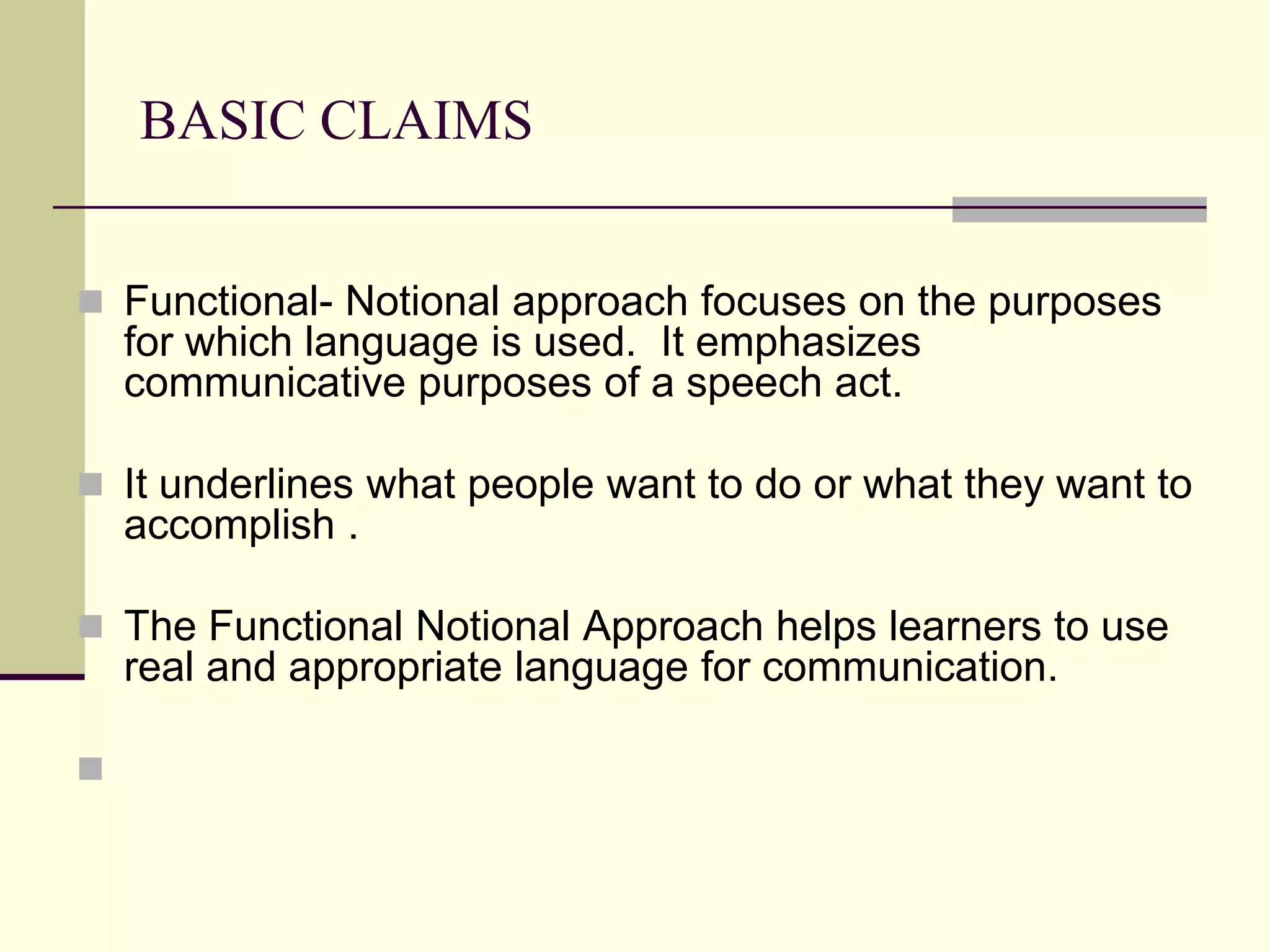 BASIC CLAIMS
 Functional- Notional approach focuses on the purposes

for which language is used. It emphasizes
communicative purposes of a speech act.
 It underlines what people want to do or what they want to

accomplish .
 The Functional Notional Approach helps learners to use

real and appropriate language for communication.


 