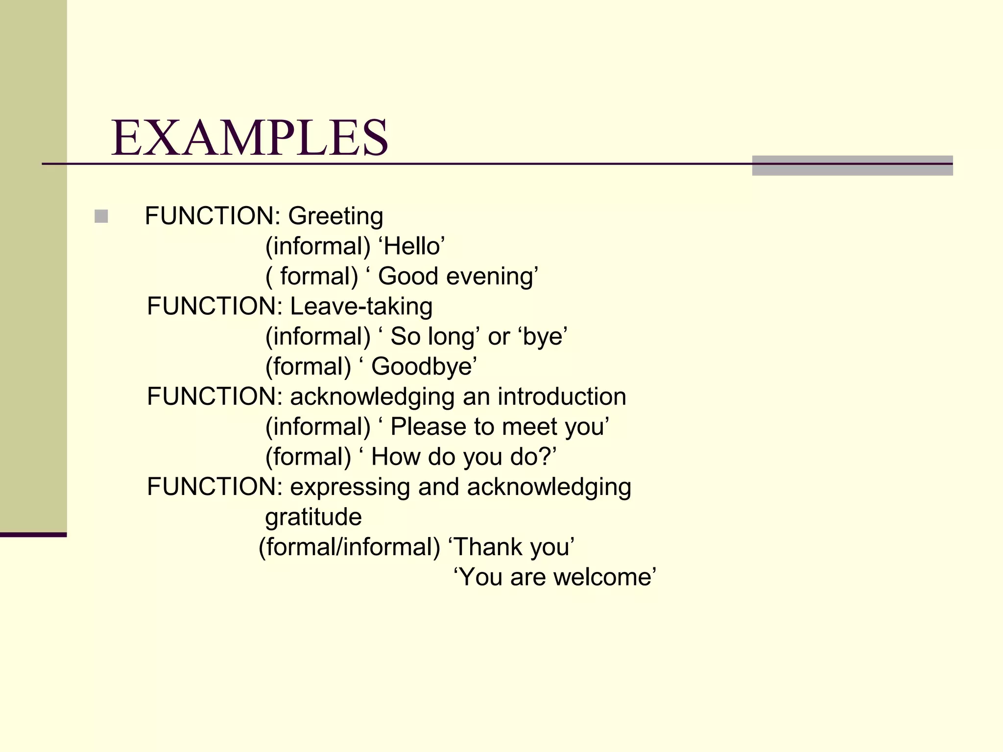 EXAMPLES


FUNCTION: Greeting
(informal) „Hello‟
( formal) „ Good evening‟
FUNCTION: Leave-taking
(informal) „ So long‟ or „bye‟
(formal) „ Goodbye‟
FUNCTION: acknowledging an introduction
(informal) „ Please to meet you‟
(formal) „ How do you do?‟
FUNCTION: expressing and acknowledging
gratitude
(formal/informal) „Thank you‟
„You are welcome‟

 