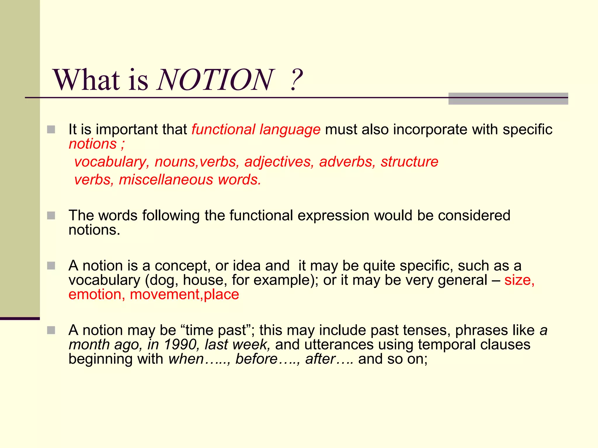 What is NOTION ?
 It is important that functional language must also incorporate with specific

notions ;
vocabulary, nouns,verbs, adjectives, adverbs, structure
verbs, miscellaneous words.
 The words following the functional expression would be considered

notions.
 A notion is a concept, or idea and it may be quite specific, such as a

vocabulary (dog, house, for example); or it may be very general – size,
emotion, movement,place

 A notion may be “time past”; this may include past tenses, phrases like a

month ago, in 1990, last week, and utterances using temporal clauses
beginning with when….., before…., after…. and so on;

 