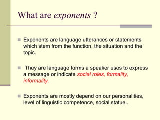 What are exponents ?
 Exponents are language utterances or statements

which stem from the function, the situation and the
topic.
 They are language forms a speaker uses to express

a message or indicate social roles, formality,
informality.
 Exponents are mostly depend on our personalities,

level of linguistic competence, social statue..

 