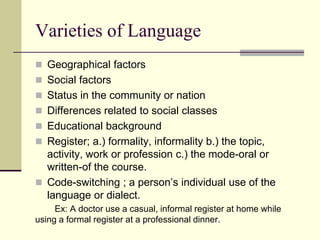 Varieties of Language
 Geographical factors
 Social factors
 Status in the community or nation
 Differences related to social classes
 Educational background

 Register; a.) formality, informality b.) the topic,

activity, work or profession c.) the mode-oral or
written-of the course.
 Code-switching ; a person‟s individual use of the
language or dialect.
Ex: A doctor use a casual, informal register at home while
using a formal register at a professional dinner.

 