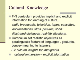 Cultural Knowledge
 F-N curriculum provides implicit and explicit

information for learning of culture .
radio broadcasts, television, tapes, cassettes,
documentaries, films, pictures, short
illustrated dialogues, real-life situations.
 Curriculum set realistic objectives as
paralinguistic feature of languages , gestures,
convey meaning to listeners.
Ex: cultural insights for immigrants
 cultural immersion – explicit information

 
