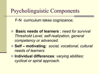 Psycholinguistic Components
F-N curriculum takes cognizance;
 Basic needs of learners ; need for survival

Threshold Level, self-realization, general
competency or advanced.
 Self – motivating; social, vocational, cultural
needs of learners
 Individual differences: varying abilities:
cyclical or spiral approach.

 