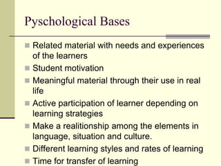 Pyschological Bases
 Related material with needs and experiences

of the learners
 Student motivation
 Meaningful material through their use in real
life
 Active participation of learner depending on
learning strategies
 Make a realitionship among the elements in
language, situation and culture.
 Different learning styles and rates of learning
 Time for transfer of learning

 
