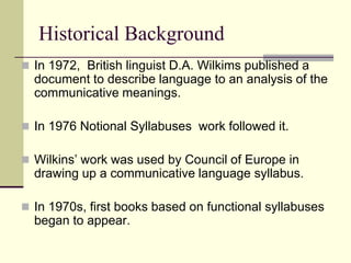 Historical Background
 In 1972, British linguist D.A. Wilkims published a

document to describe language to an analysis of the
communicative meanings.
 In 1976 Notional Syllabuses work followed it.
 Wilkins‟ work was used by Council of Europe in

drawing up a communicative language syllabus.
 In 1970s, first books based on functional syllabuses

began to appear.

 