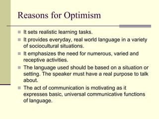 Reasons for Optimism
 It sets realistic learning tasks.
 It provides everyday, real world language in a variety

of sociocultural situations.
 It emphasizes the need for numerous, varied and
receptive activities.
 The language used should be based on a situation or
setting. The speaker must have a real purpose to talk
about.
 The act of communication is motivating as it
expresses basic, universal communicative functions
of language.

 