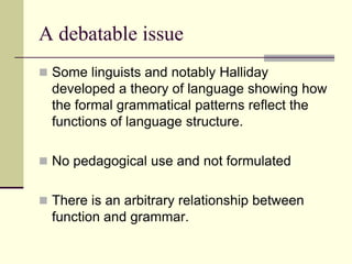 A debatable issue
 Some linguists and notably Halliday

developed a theory of language showing how
the formal grammatical patterns reflect the
functions of language structure.
 No pedagogical use and not formulated
 There is an arbitrary relationship between

function and grammar.

 