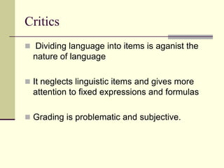 Critics
 Dividing language into items is aganist the

nature of language
 It neglects linguistic items and gives more

attention to fixed expressions and formulas
 Grading is problematic and subjective.

 