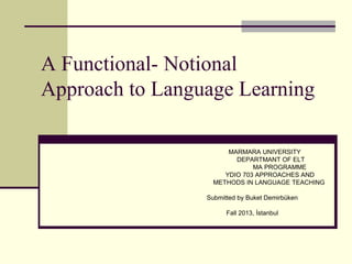 A Functional- Notional
Approach to Language Learning
MARMARA UNIVERSITY
DEPARTMANT OF ELT
MA PROGRAMME
YDIO 703 APPROACHES AND
METHODS IN LANGUAGE TEACHING

Submitted by Buket Demirbüken
Fall 2013, İstanbul

 