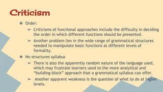 Criticism
❖ Order:
➢ Criticisms of functional approaches include the difficulty in deciding
the order in which different functions should be presented.
➢ Another problem lies in the wide range of grammatical structures
needed to manipulate basic functions at different levels of
formality.
❖ No structures syllabus
➢ There is also the apparently random nature of the language used,
which may frustrate learners used to the more analytical and
“building-block” approach that a grammatical syllabus can offer.
➢ Another apparent weakness is the question of what to do at higher
levels.