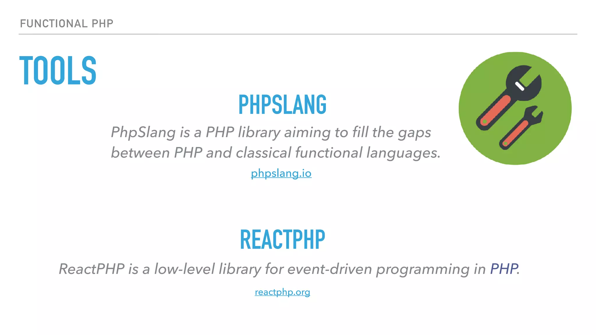 TOOLS
FUNCTIONAL PHP
PhpSlang is a PHP library aiming to ﬁll the gaps  
between PHP and classical functional languages.
PHPSLANG
REACTPHP
ReactPHP is a low-level library for event-driven programming in PHP.
phpslang.io
reactphp.org
 