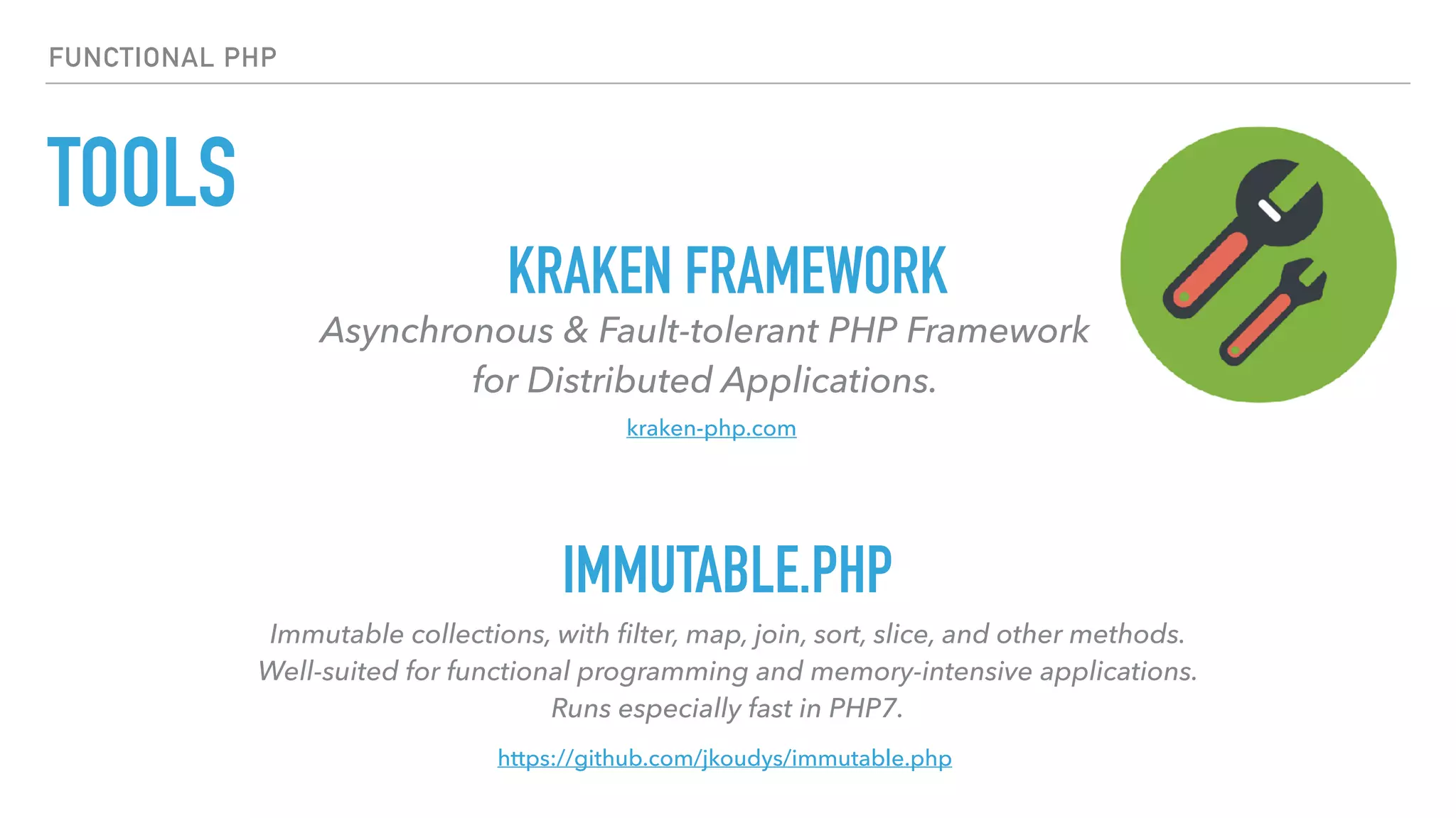 TOOLS
FUNCTIONAL PHP
Asynchronous & Fault-tolerant PHP Framework  
for Distributed Applications.
KRAKEN FRAMEWORK
IMMUTABLE.PHP
Immutable collections, with ﬁlter, map, join, sort, slice, and other methods.  
Well-suited for functional programming and memory-intensive applications.  
Runs especially fast in PHP7.
https://github.com/jkoudys/immutable.php
kraken-php.com
 