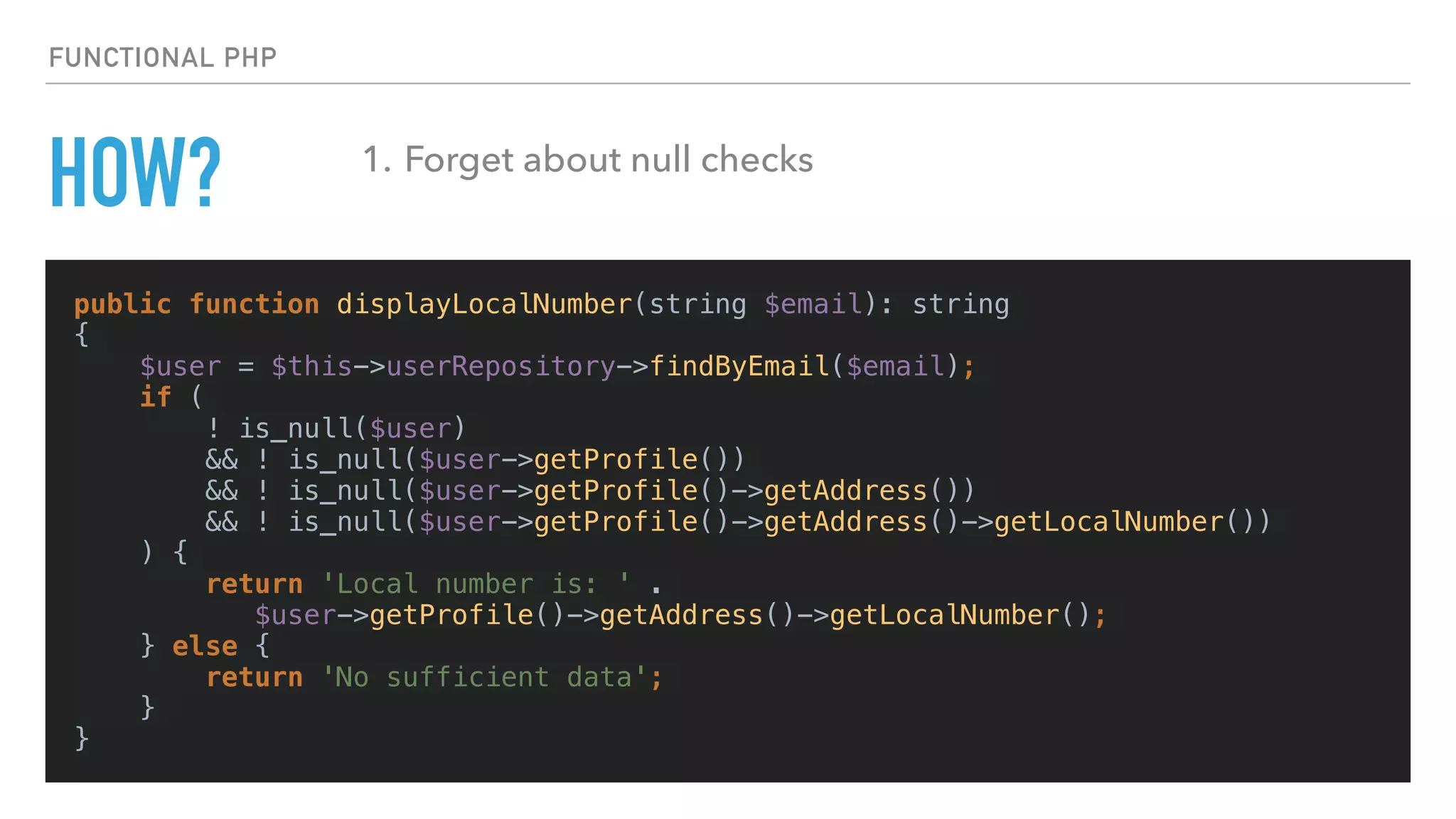 HOW?
public function displayLocalNumber(string $email): string
{
$user = $this->userRepository->findByEmail($email);
if (
! is_null($user)
&& ! is_null($user->getProfile())
&& ! is_null($user->getProfile()->getAddress())
&& ! is_null($user->getProfile()->getAddress()->getLocalNumber())
) {
return 'Local number is: ' .
$user->getProfile()->getAddress()->getLocalNumber();
} else {
return 'No sufficient data';
}
}
FUNCTIONAL PHP
1. Forget about null checks
 