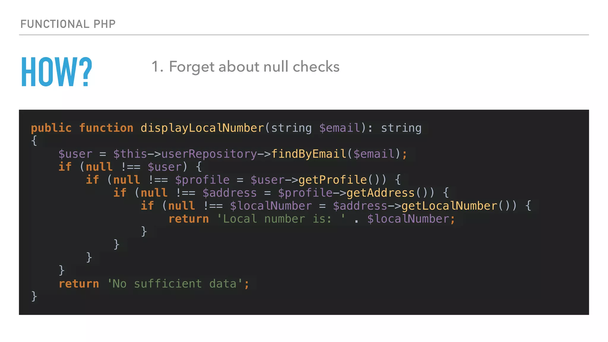 HOW?
public function displayLocalNumber(string $email): string
{
$user = $this->userRepository->findByEmail($email);
if (null !== $user) {
if (null !== $profile = $user->getProfile()) {
if (null !== $address = $profile->getAddress()) {
if (null !== $localNumber = $address->getLocalNumber()) {
return 'Local number is: ' . $localNumber;
}
}
}
}
return 'No sufficient data';
}
FUNCTIONAL PHP
1. Forget about null checks
 