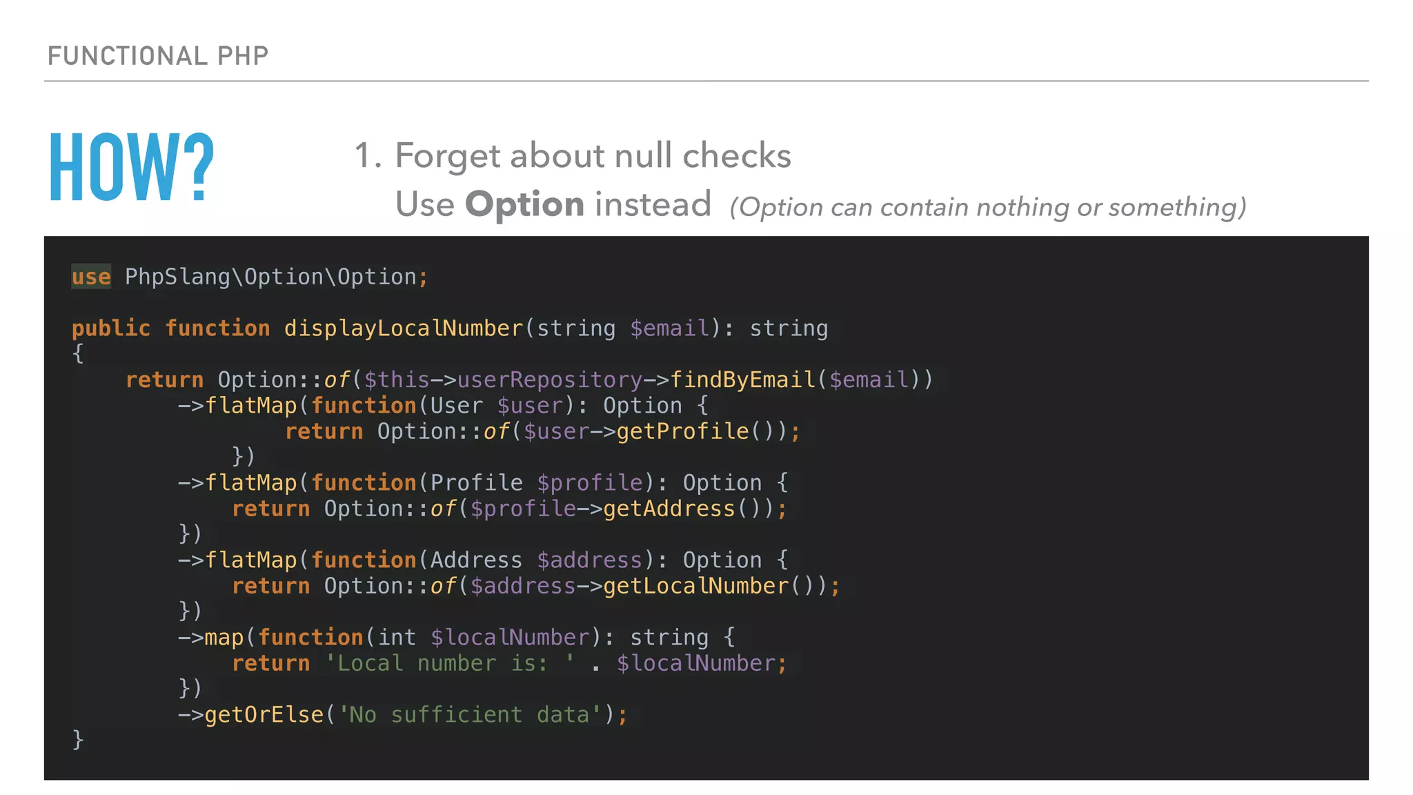 HOW?
use PhpSlangOptionOption;
public function displayLocalNumber(string $email): string
{
return Option::of($this->userRepository->findByEmail($email))
->flatMap(function(User $user): Option {
return Option::of($user->getProfile());
})
->flatMap(function(Profile $profile): Option {
return Option::of($profile->getAddress());
})
->flatMap(function(Address $address): Option {
return Option::of($address->getLocalNumber());
})
->map(function(int $localNumber): string {
return 'Local number is: ' . $localNumber;
})
->getOrElse('No sufficient data');
}
FUNCTIONAL PHP
1. Forget about null checks 
Use Option instead (Option can contain nothing or something)
 