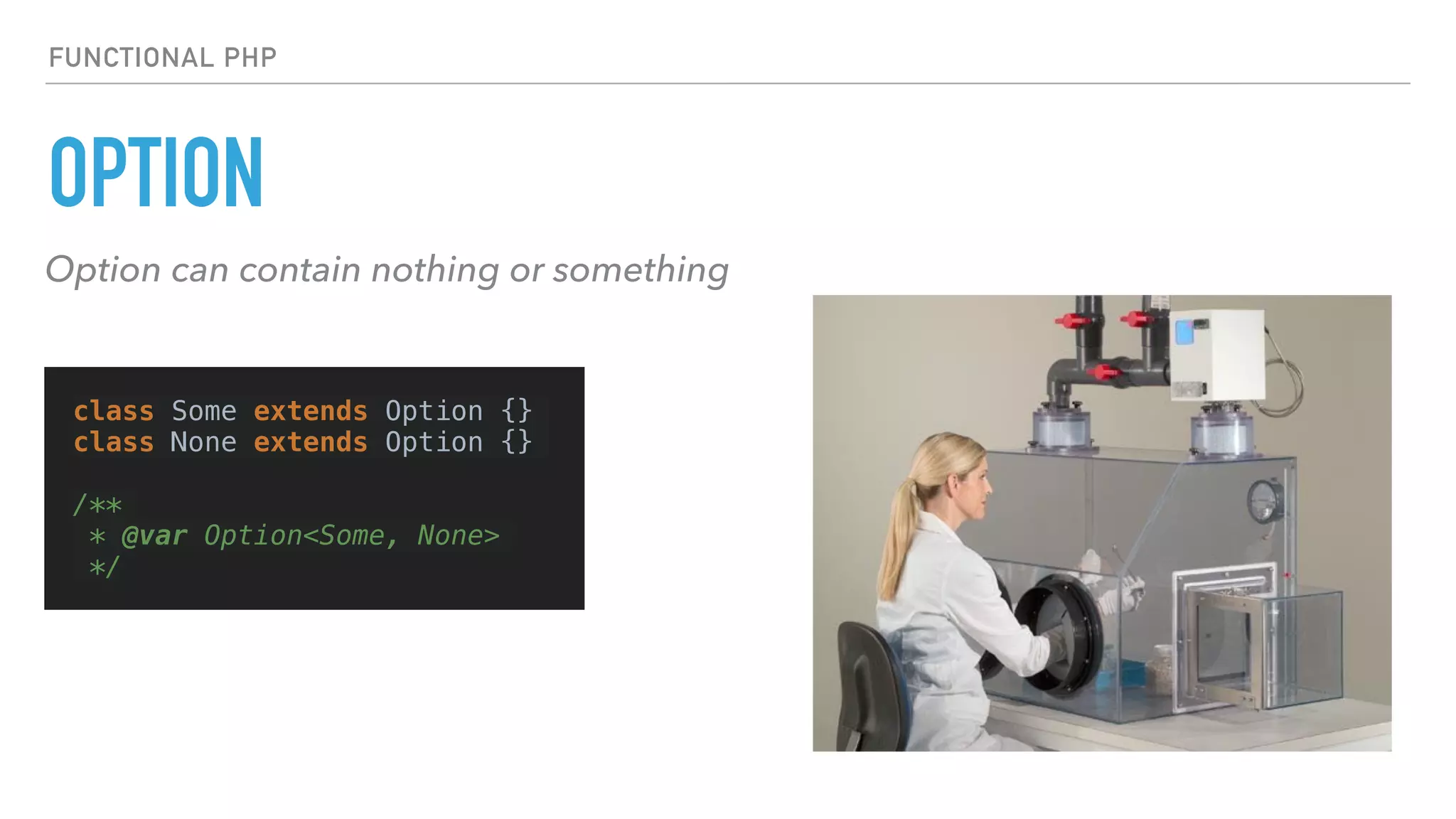 OPTION
FUNCTIONAL PHP
Option can contain nothing or something
class Some extends Option {}
class None extends Option {}
/**
* @var Option<Some, None>
*/
 