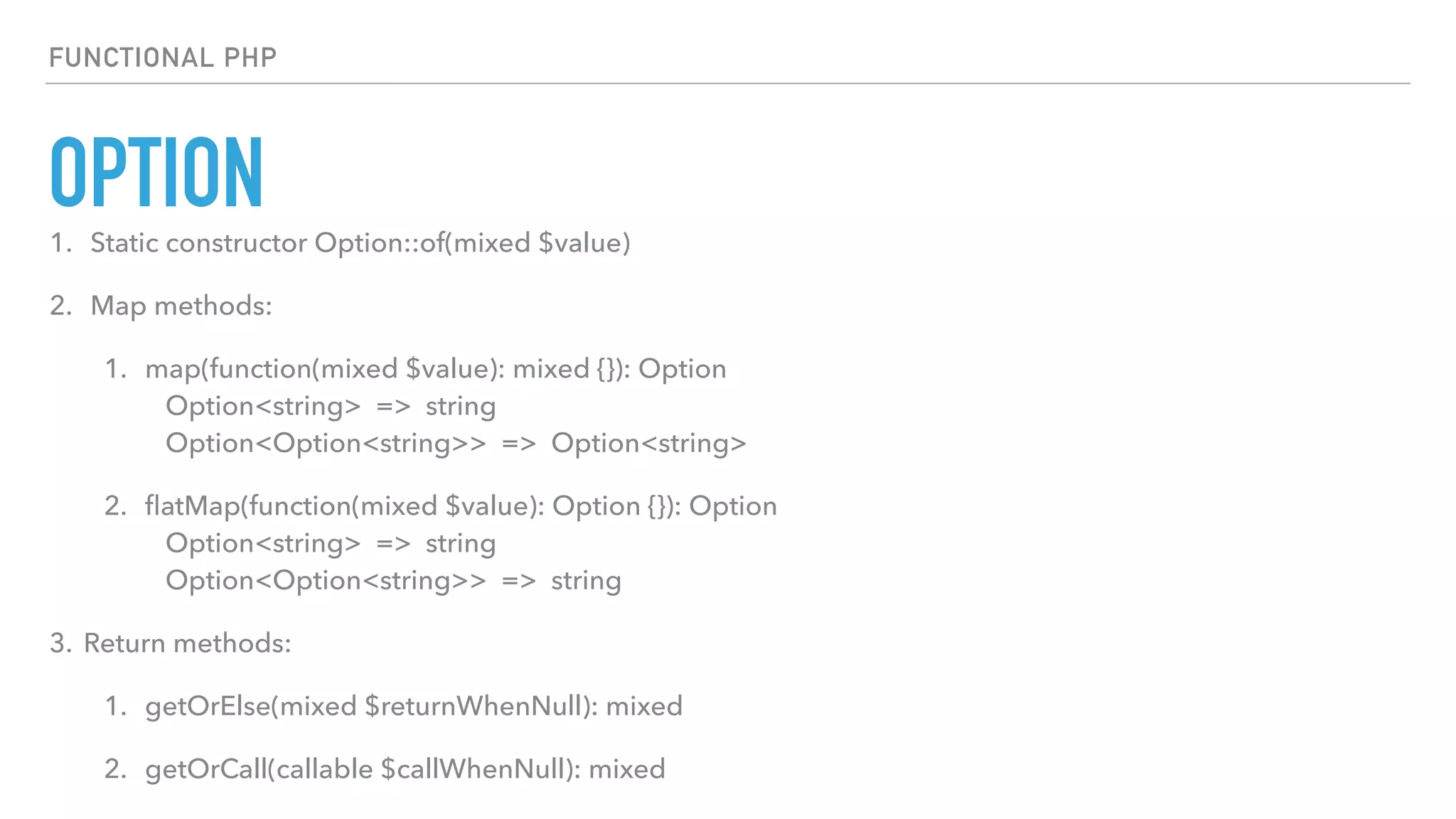 OPTION
FUNCTIONAL PHP
1. Static constructor Option::of(mixed $value)
2. Map methods:
1. map(function(mixed $value): mixed {}): Option 
Option<string> => string 
Option<Option<string>> => Option<string>
2. ﬂatMap(function(mixed $value): Option {}): Option 
Option<string> => string 
Option<Option<string>> => string
3. Return methods:
1. getOrElse(mixed $returnWhenNull): mixed
2. getOrCall(callable $callWhenNull): mixed
 