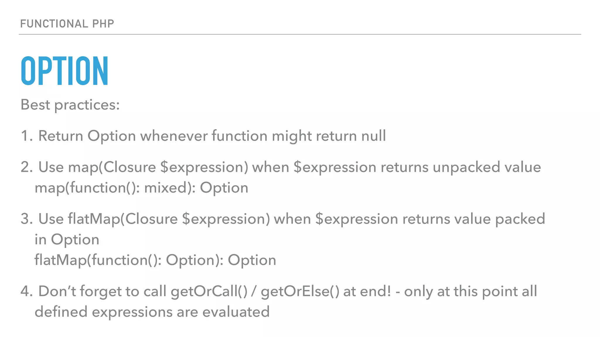 OPTION
FUNCTIONAL PHP
Best practices:
1. Return Option whenever function might return null
2. Use map(Closure $expression) when $expression returns unpacked value 
map(function(): mixed): Option
3. Use ﬂatMap(Closure $expression) when $expression returns value packed
in Option 
ﬂatMap(function(): Option): Option
4. Don’t forget to call getOrCall() / getOrElse() at end! - only at this point all
deﬁned expressions are evaluated
 