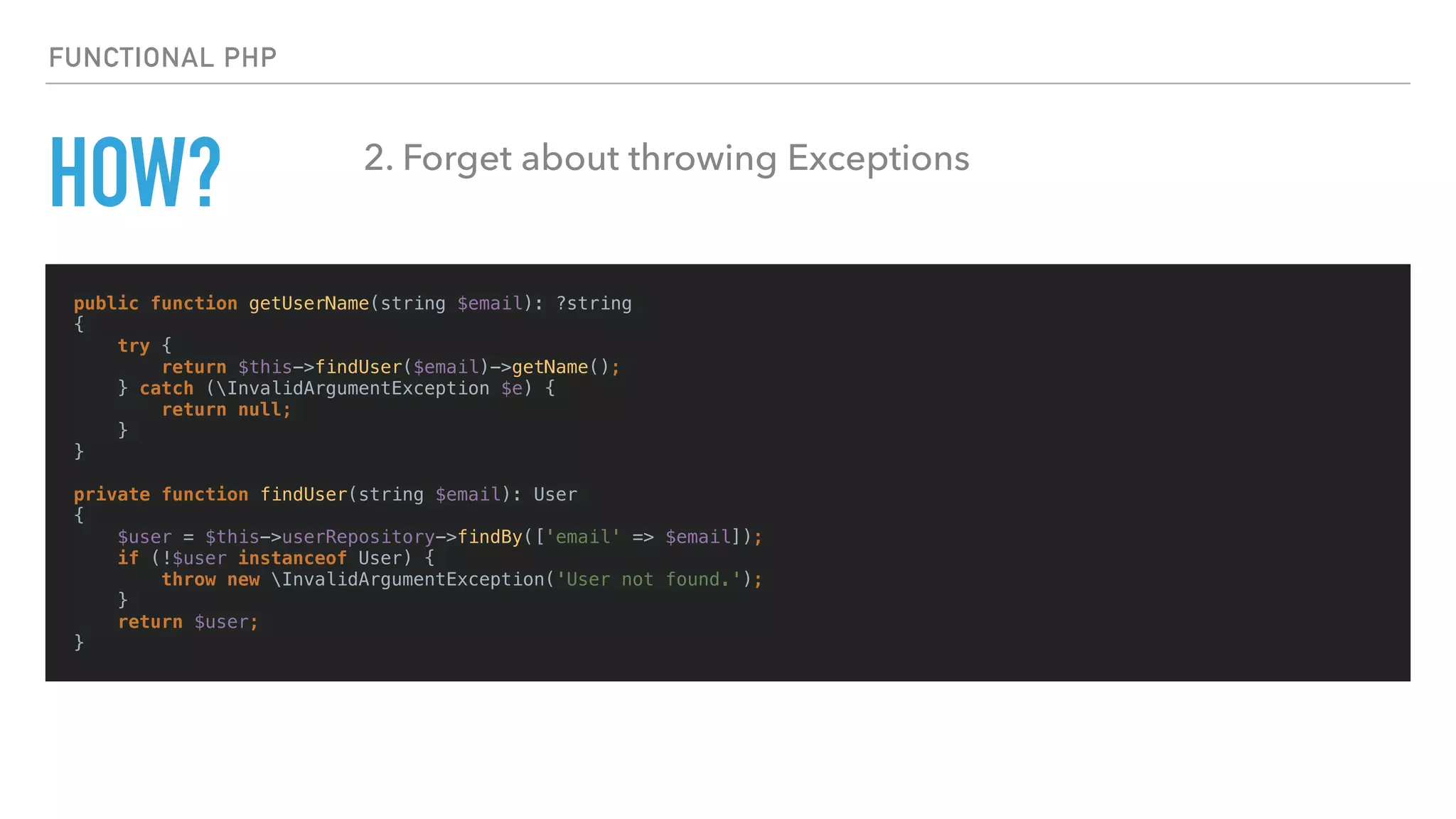 HOW?
public function getUserName(string $email): ?string
{
try {
return $this->findUser($email)->getName();
} catch (InvalidArgumentException $e) {
return null;
}
}
private function findUser(string $email): User
{
$user = $this->userRepository->findBy(['email' => $email]);
if (!$user instanceof User) {
throw new InvalidArgumentException('User not found.');
}
return $user;
}
FUNCTIONAL PHP
2. Forget about throwing Exceptions
 