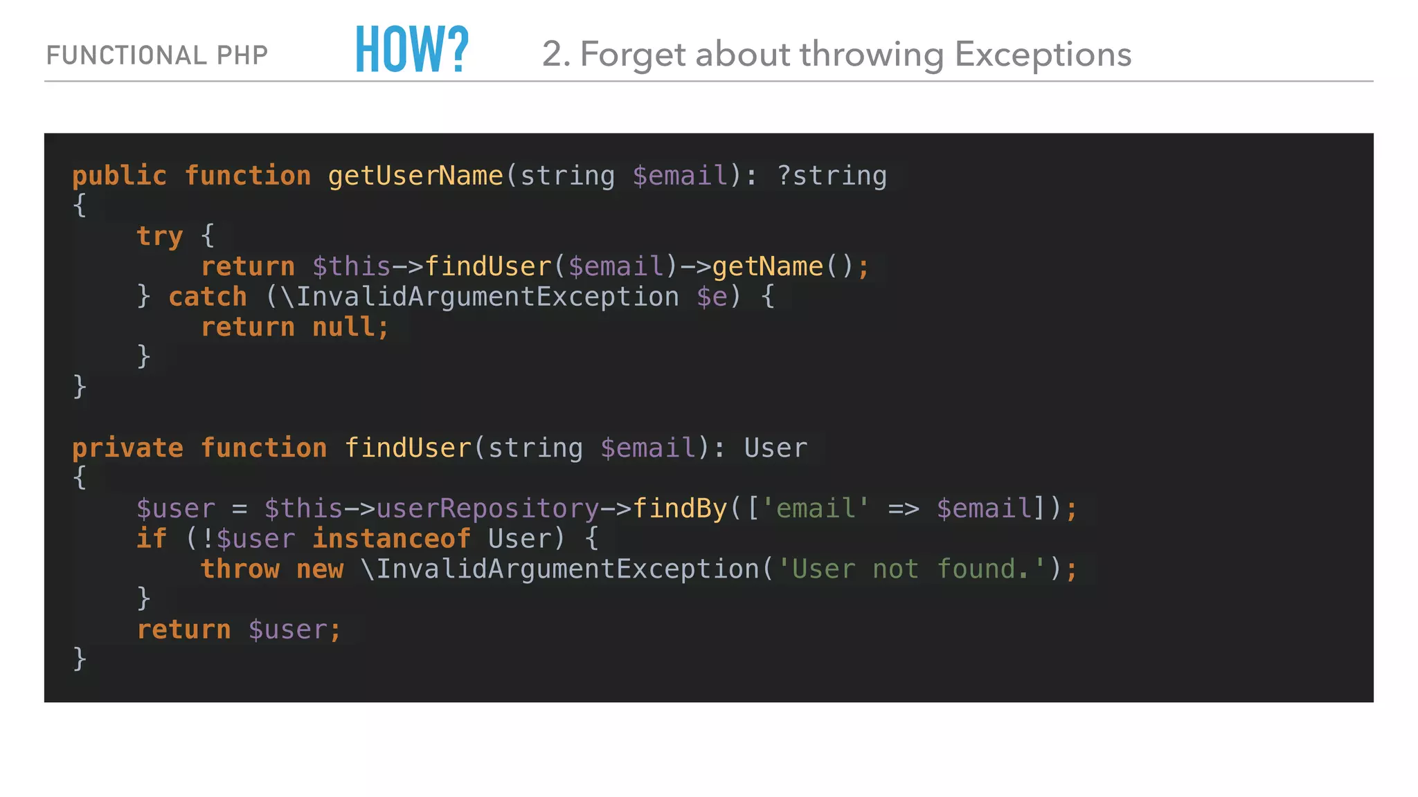 HOW?
public function getUserName(string $email): ?string
{
try {
return $this->findUser($email)->getName();
} catch (InvalidArgumentException $e) {
return null;
}
}
private function findUser(string $email): User
{
$user = $this->userRepository->findBy(['email' => $email]);
if (!$user instanceof User) {
throw new InvalidArgumentException('User not found.');
}
return $user;
}
FUNCTIONAL PHP 2. Forget about throwing Exceptions
 