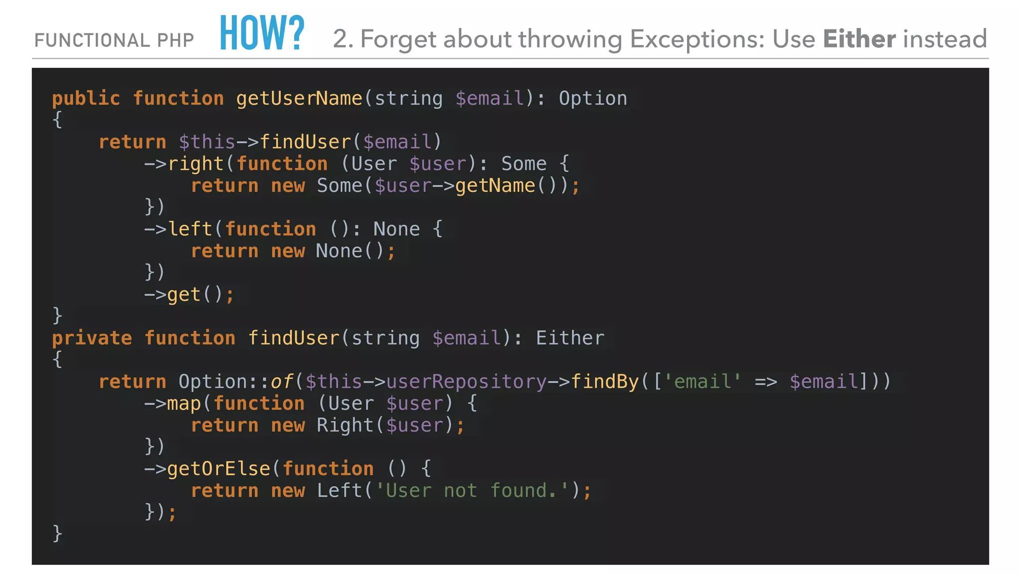 HOW?
public function getUserName(string $email): Option
{
return $this->findUser($email)
->right(function (User $user): Some {
return new Some($user->getName());
})
->left(function (): None {
return new None();
})
->get();
}
private function findUser(string $email): Either
{
return Option::of($this->userRepository->findBy(['email' => $email]))
->map(function (User $user) {
return new Right($user);
})
->getOrElse(function () {
return new Left('User not found.');
});
}
FUNCTIONAL PHP 2. Forget about throwing Exceptions: Use Either instead
 
