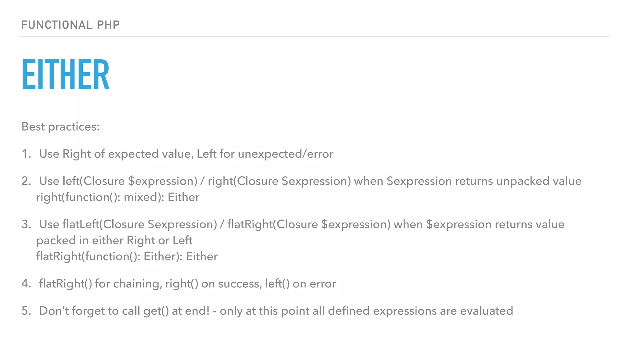 EITHER
FUNCTIONAL PHP
Best practices:
1. Use Right of expected value, Left for unexpected/error
2. Use left(Closure $expression) / right(Closure $expression) when $expression returns unpacked value 
right(function(): mixed): Either
3. Use ﬂatLeft(Closure $expression) / ﬂatRight(Closure $expression) when $expression returns value
packed in either Right or Left 
ﬂatRight(function(): Either): Either
4. ﬂatRight() for chaining, right() on success, left() on error
5. Don’t forget to call get() at end! - only at this point all deﬁned expressions are evaluated
 