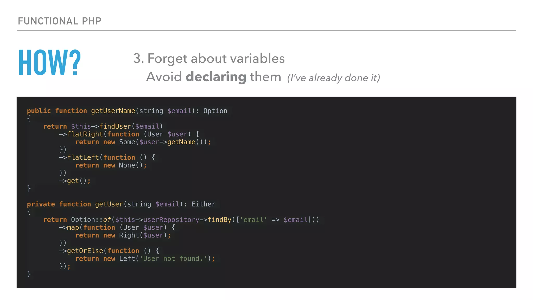 HOW?
public function getUserName(string $email): Option
{
return $this->findUser($email)
->flatRight(function (User $user) {
return new Some($user->getName());
})
->flatLeft(function () {
return new None();
})
->get();
}
private function getUser(string $email): Either
{
return Option::of($this->userRepository->findBy(['email' => $email]))
->map(function (User $user) {
return new Right($user);
})
->getOrElse(function () {
return new Left('User not found.');
});
}
FUNCTIONAL PHP
3. Forget about variables 
Avoid declaring them (I’ve already done it)
 