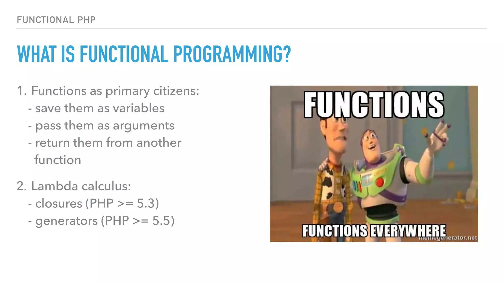 FUNCTIONAL PHP
WHAT IS FUNCTIONAL PROGRAMMING?
1. Functions as primary citizens: 
- save them as variables 
- pass them as arguments 
- return them from another  
function
2. Lambda calculus: 
- closures (PHP >= 5.3) 
- generators (PHP >= 5.5)
 