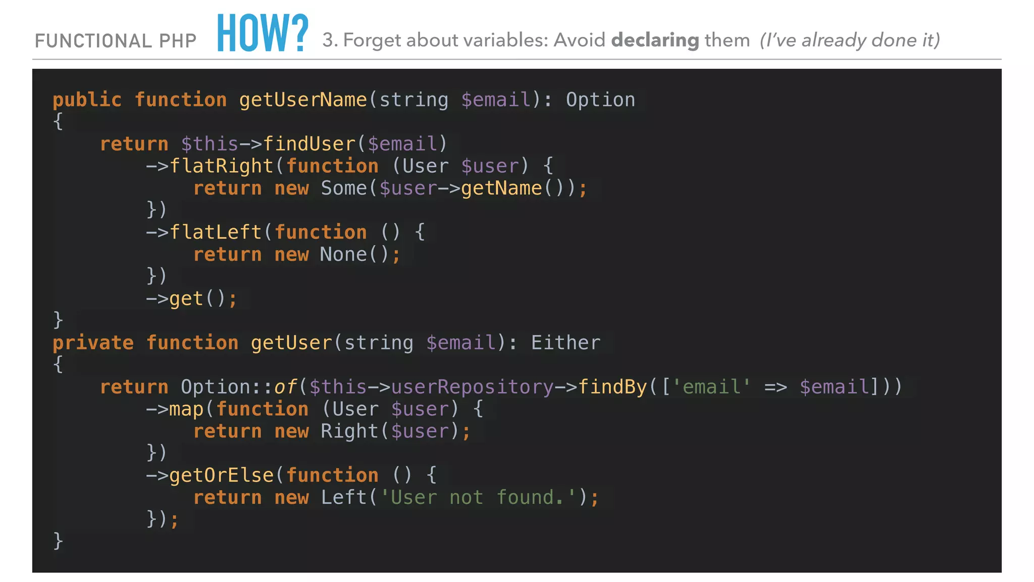 HOW?
public function getUserName(string $email): Option
{
return $this->findUser($email)
->flatRight(function (User $user) {
return new Some($user->getName());
})
->flatLeft(function () {
return new None();
})
->get();
}
private function getUser(string $email): Either
{
return Option::of($this->userRepository->findBy(['email' => $email]))
->map(function (User $user) {
return new Right($user);
})
->getOrElse(function () {
return new Left('User not found.');
});
}
FUNCTIONAL PHP 3. Forget about variables: Avoid declaring them (I’ve already done it)
 
