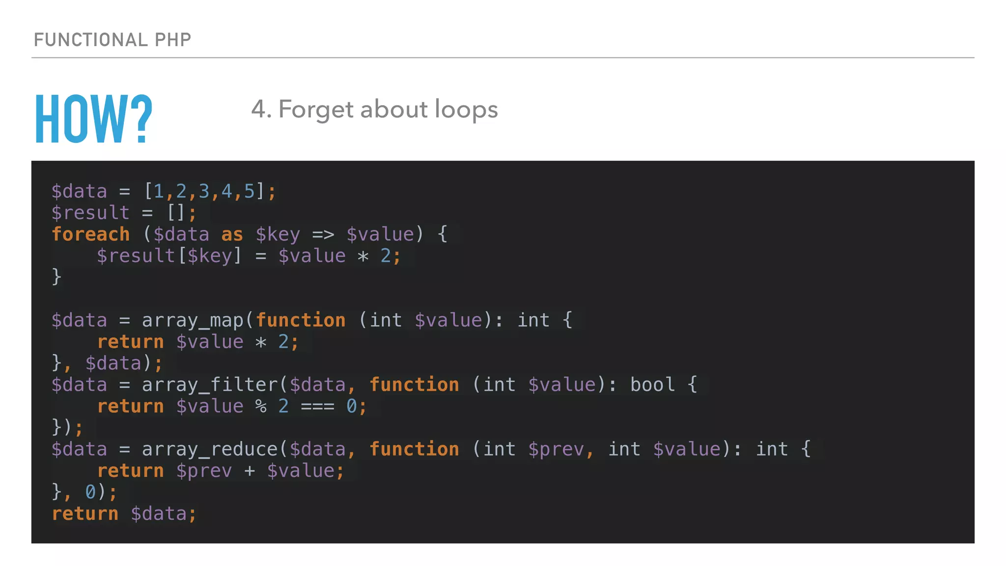 HOW?
$data = [1,2,3,4,5];
$result = [];
foreach ($data as $key => $value) {
$result[$key] = $value * 2;
}
$data = array_map(function (int $value): int {
return $value * 2;
}, $data);
$data = array_filter($data, function (int $value): bool {
return $value % 2 === 0;
});
$data = array_reduce($data, function (int $prev, int $value): int {
return $prev + $value;
}, 0);
return $data;
FUNCTIONAL PHP
4. Forget about loops
 