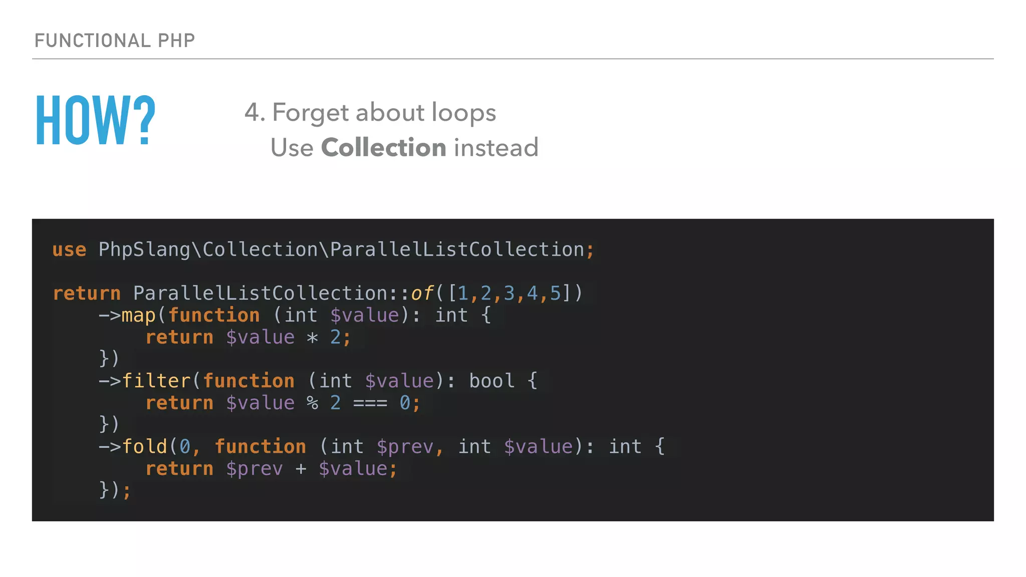 HOW?
use PhpSlangCollectionParallelListCollection;
return ParallelListCollection::of([1,2,3,4,5])
->map(function (int $value): int {
return $value * 2;
})
->filter(function (int $value): bool {
return $value % 2 === 0;
})
->fold(0, function (int $prev, int $value): int {
return $prev + $value;
});
FUNCTIONAL PHP
4. Forget about loops 
Use Collection instead
 