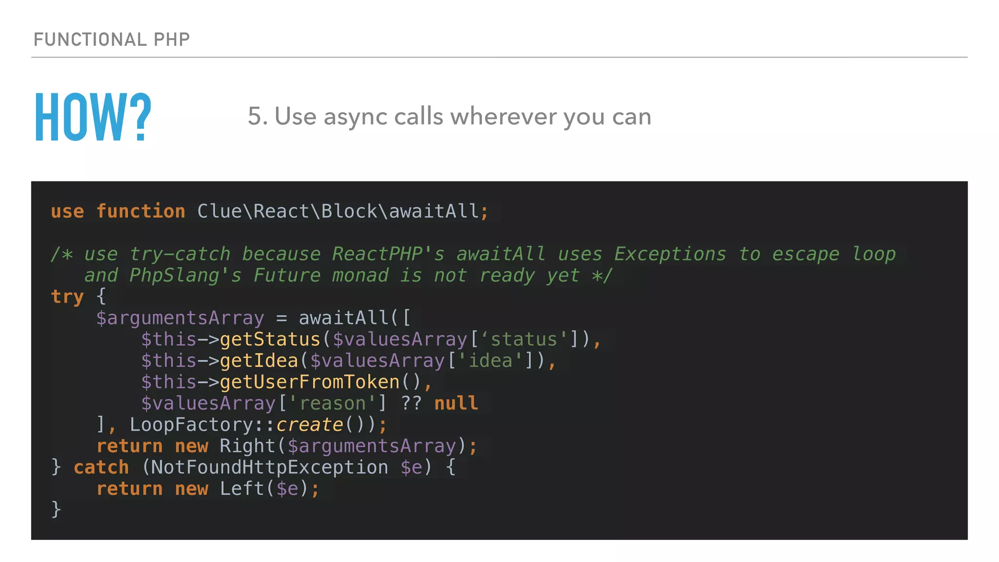 HOW?
use function ClueReactBlockawaitAll;
/* use try-catch because ReactPHP's awaitAll uses Exceptions to escape loop
and PhpSlang's Future monad is not ready yet */
try {
$argumentsArray = awaitAll([
$this->getStatus($valuesArray[‘status']),
$this->getIdea($valuesArray['idea']),
$this->getUserFromToken(),
$valuesArray['reason'] ?? null
], LoopFactory::create());
return new Right($argumentsArray);
} catch (NotFoundHttpException $e) {
return new Left($e);
}
FUNCTIONAL PHP
5. Use async calls wherever you can
 