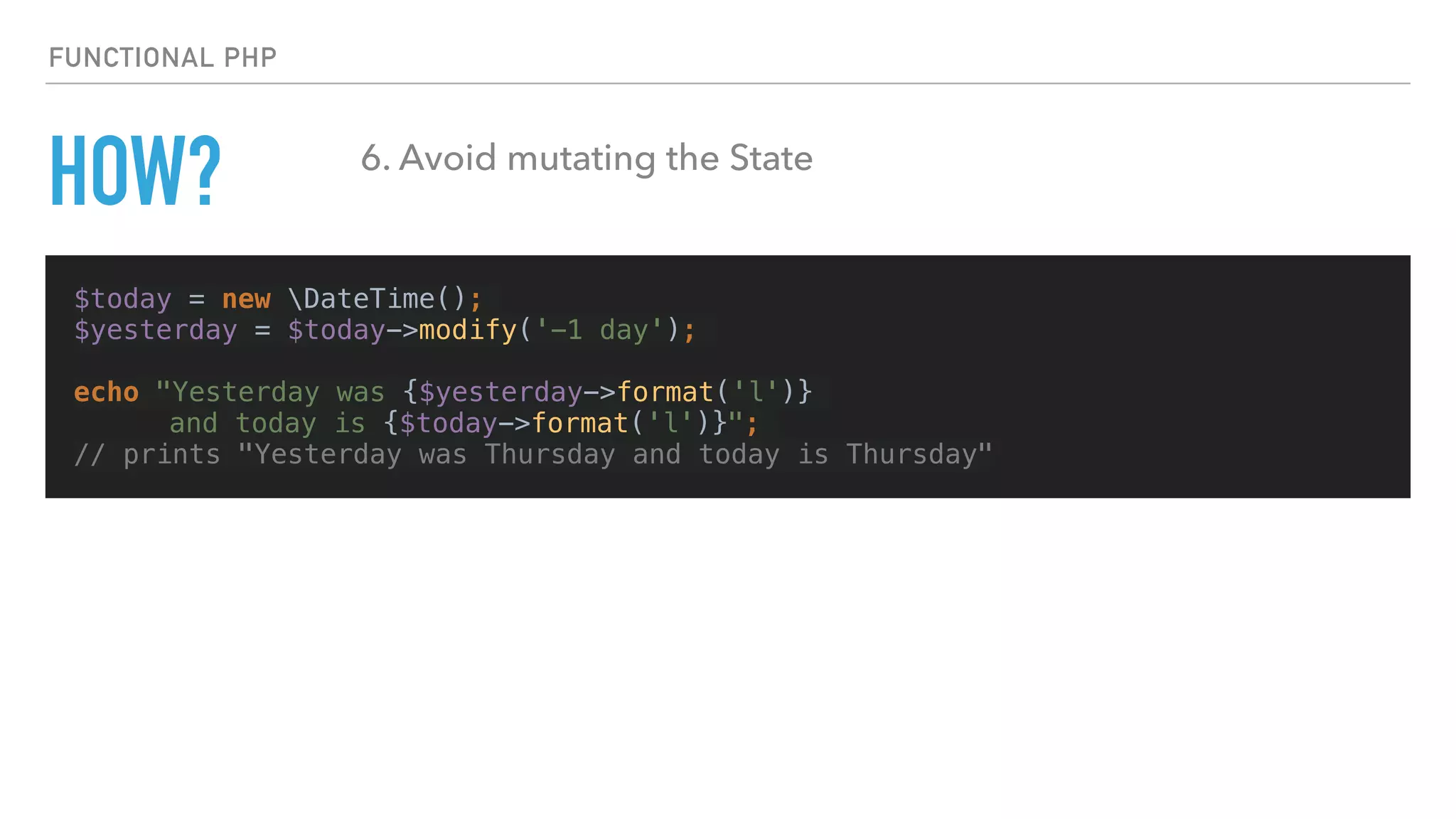 $today = new DateTime();
$yesterday = $today->modify('-1 day');
echo "Yesterday was {$yesterday->format('l')}
and today is {$today->format('l')}";
// prints "Yesterday was Thursday and today is Thursday"
FUNCTIONAL PHP
HOW? 6. Avoid mutating the State
 