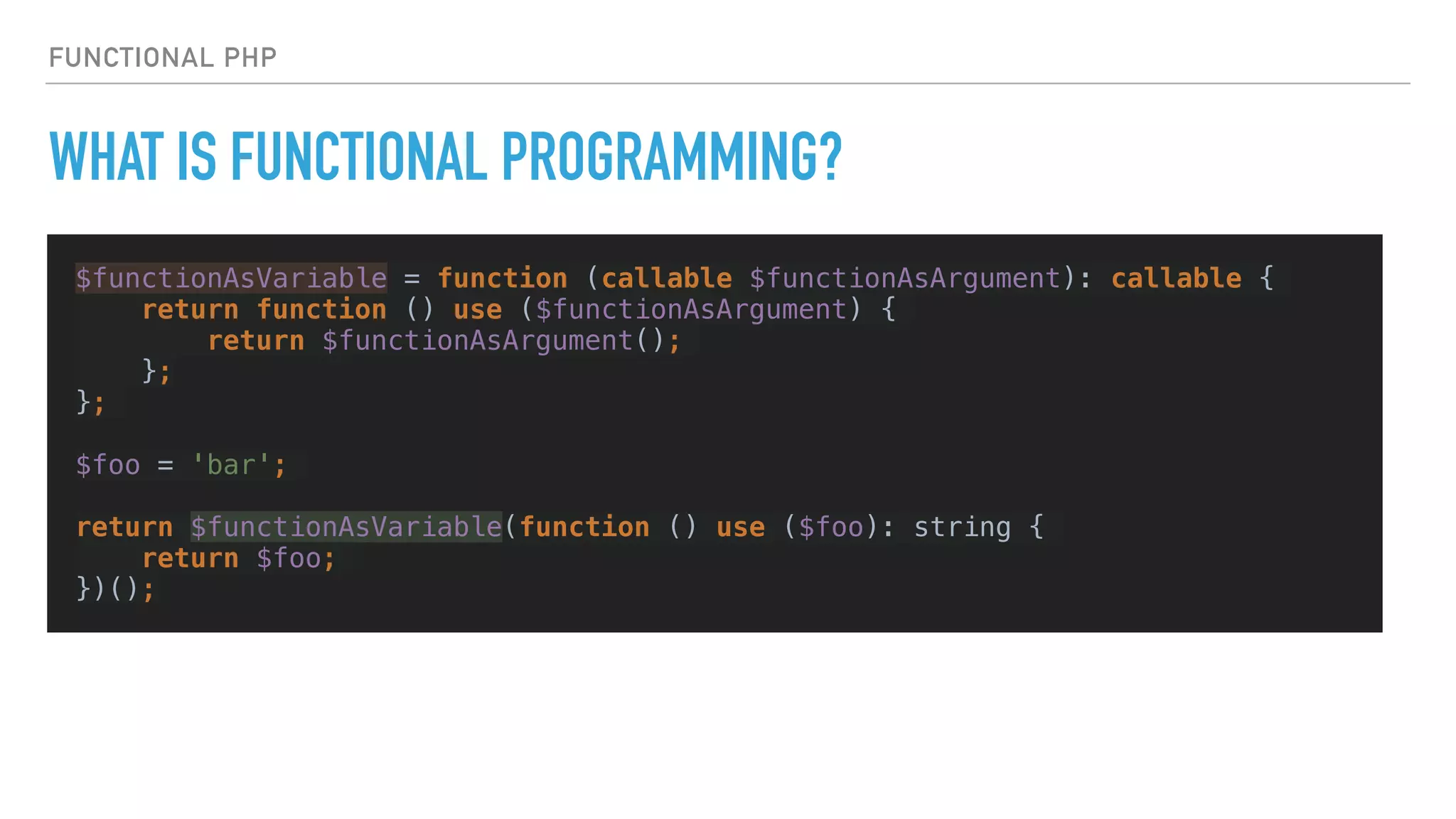 FUNCTIONAL PHP
WHAT IS FUNCTIONAL PROGRAMMING?
$functionAsVariable = function (callable $functionAsArgument): callable {
return function () use ($functionAsArgument) {
return $functionAsArgument();
};
};
$foo = 'bar';
return $functionAsVariable(function () use ($foo): string {
return $foo;
})();
 