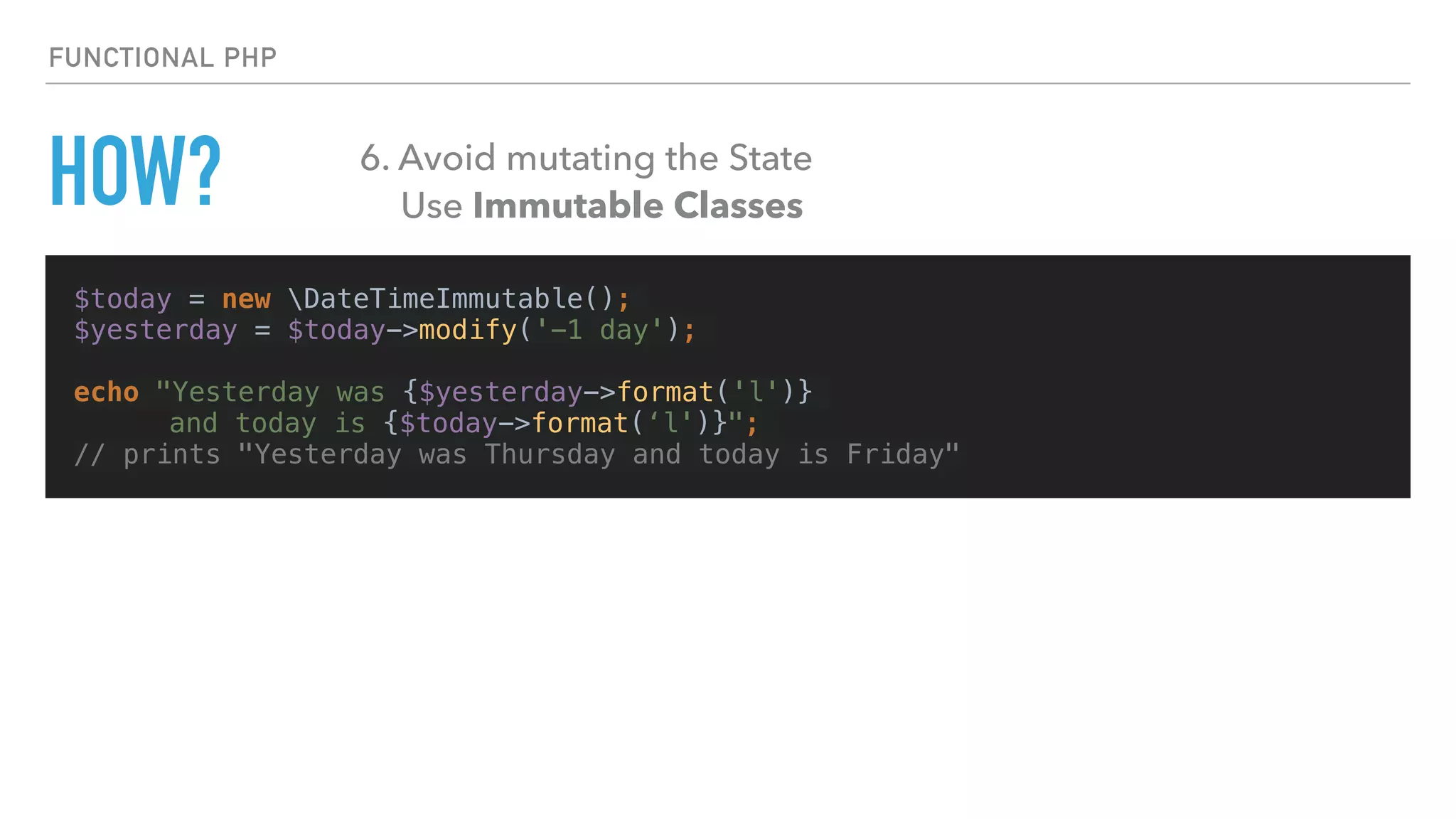$today = new DateTimeImmutable();
$yesterday = $today->modify('-1 day');
echo "Yesterday was {$yesterday->format('l')}
and today is {$today->format(‘l')}";
// prints "Yesterday was Thursday and today is Friday"
FUNCTIONAL PHP
HOW? 6. Avoid mutating the State
Use Immutable Classes
 